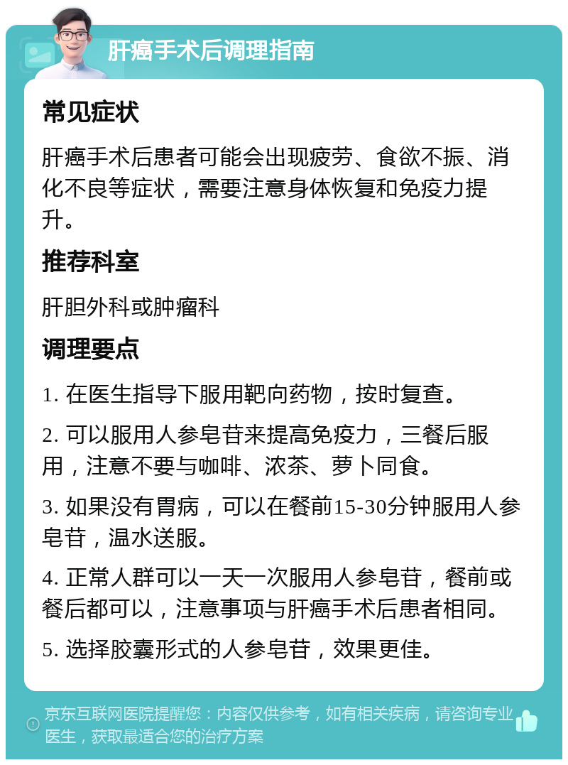 肝癌手术后调理指南 常见症状 肝癌手术后患者可能会出现疲劳、食欲不振、消化不良等症状，需要注意身体恢复和免疫力提升。 推荐科室 肝胆外科或肿瘤科 调理要点 1. 在医生指导下服用靶向药物，按时复查。 2. 可以服用人参皂苷来提高免疫力，三餐后服用，注意不要与咖啡、浓茶、萝卜同食。 3. 如果没有胃病，可以在餐前15-30分钟服用人参皂苷，温水送服。 4. 正常人群可以一天一次服用人参皂苷，餐前或餐后都可以，注意事项与肝癌手术后患者相同。 5. 选择胶囊形式的人参皂苷，效果更佳。