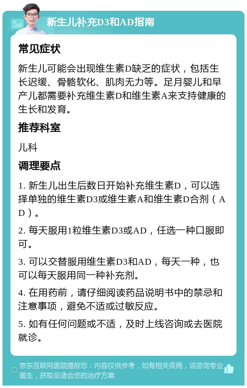 新生儿补充D3和AD指南 常见症状 新生儿可能会出现维生素D缺乏的症状，包括生长迟缓、骨骼软化、肌肉无力等。足月婴儿和早产儿都需要补充维生素D和维生素A来支持健康的生长和发育。 推荐科室 儿科 调理要点 1. 新生儿出生后数日开始补充维生素D，可以选择单独的维生素D3或维生素A和维生素D合剂（AD）。 2. 每天服用1粒维生素D3或AD，任选一种口服即可。 3. 可以交替服用维生素D3和AD，每天一种，也可以每天服用同一种补充剂。 4. 在用药前，请仔细阅读药品说明书中的禁忌和注意事项，避免不适或过敏反应。 5. 如有任何问题或不适，及时上线咨询或去医院就诊。