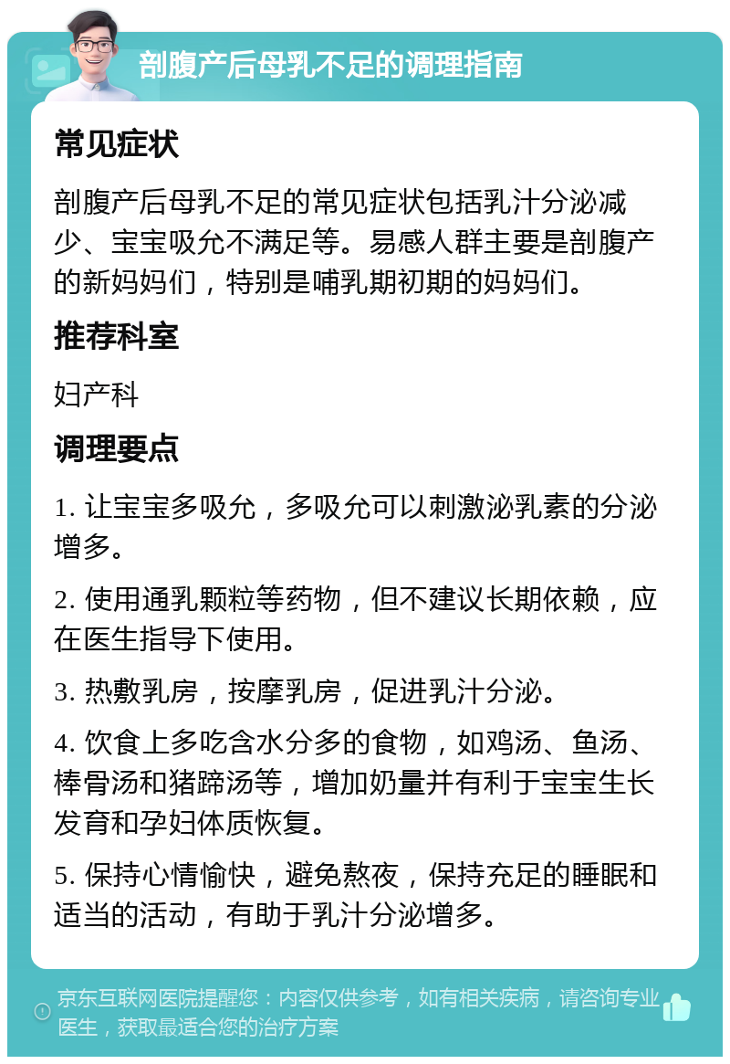 剖腹产后母乳不足的调理指南 常见症状 剖腹产后母乳不足的常见症状包括乳汁分泌减少、宝宝吸允不满足等。易感人群主要是剖腹产的新妈妈们，特别是哺乳期初期的妈妈们。 推荐科室 妇产科 调理要点 1. 让宝宝多吸允，多吸允可以刺激泌乳素的分泌增多。 2. 使用通乳颗粒等药物，但不建议长期依赖，应在医生指导下使用。 3. 热敷乳房，按摩乳房，促进乳汁分泌。 4. 饮食上多吃含水分多的食物，如鸡汤、鱼汤、棒骨汤和猪蹄汤等，增加奶量并有利于宝宝生长发育和孕妇体质恢复。 5. 保持心情愉快，避免熬夜，保持充足的睡眠和适当的活动，有助于乳汁分泌增多。