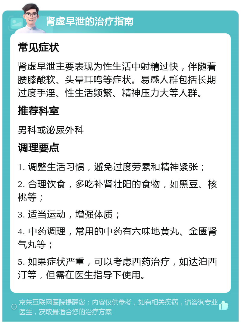 肾虚早泄的治疗指南 常见症状 肾虚早泄主要表现为性生活中射精过快，伴随着腰膝酸软、头晕耳鸣等症状。易感人群包括长期过度手淫、性生活频繁、精神压力大等人群。 推荐科室 男科或泌尿外科 调理要点 1. 调整生活习惯，避免过度劳累和精神紧张； 2. 合理饮食，多吃补肾壮阳的食物，如黑豆、核桃等； 3. 适当运动，增强体质； 4. 中药调理，常用的中药有六味地黄丸、金匮肾气丸等； 5. 如果症状严重，可以考虑西药治疗，如达泊西汀等，但需在医生指导下使用。