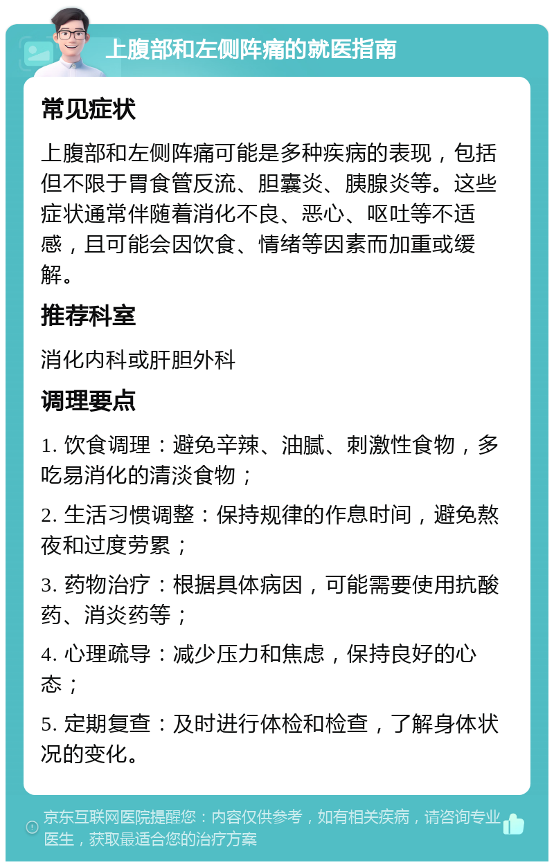 上腹部和左侧阵痛的就医指南 常见症状 上腹部和左侧阵痛可能是多种疾病的表现，包括但不限于胃食管反流、胆囊炎、胰腺炎等。这些症状通常伴随着消化不良、恶心、呕吐等不适感，且可能会因饮食、情绪等因素而加重或缓解。 推荐科室 消化内科或肝胆外科 调理要点 1. 饮食调理：避免辛辣、油腻、刺激性食物，多吃易消化的清淡食物； 2. 生活习惯调整：保持规律的作息时间，避免熬夜和过度劳累； 3. 药物治疗：根据具体病因，可能需要使用抗酸药、消炎药等； 4. 心理疏导：减少压力和焦虑，保持良好的心态； 5. 定期复查：及时进行体检和检查，了解身体状况的变化。