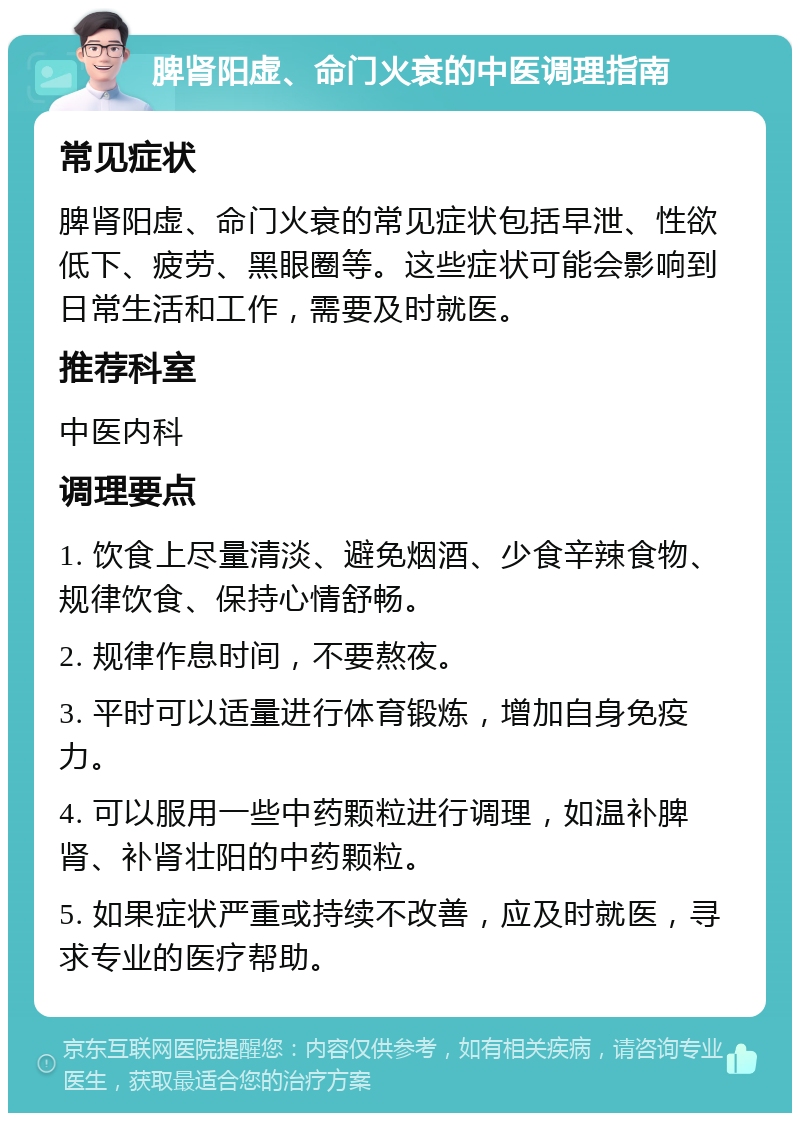 脾肾阳虚、命门火衰的中医调理指南 常见症状 脾肾阳虚、命门火衰的常见症状包括早泄、性欲低下、疲劳、黑眼圈等。这些症状可能会影响到日常生活和工作，需要及时就医。 推荐科室 中医内科 调理要点 1. 饮食上尽量清淡、避免烟酒、少食辛辣食物、规律饮食、保持心情舒畅。 2. 规律作息时间，不要熬夜。 3. 平时可以适量进行体育锻炼，增加自身免疫力。 4. 可以服用一些中药颗粒进行调理，如温补脾肾、补肾壮阳的中药颗粒。 5. 如果症状严重或持续不改善，应及时就医，寻求专业的医疗帮助。