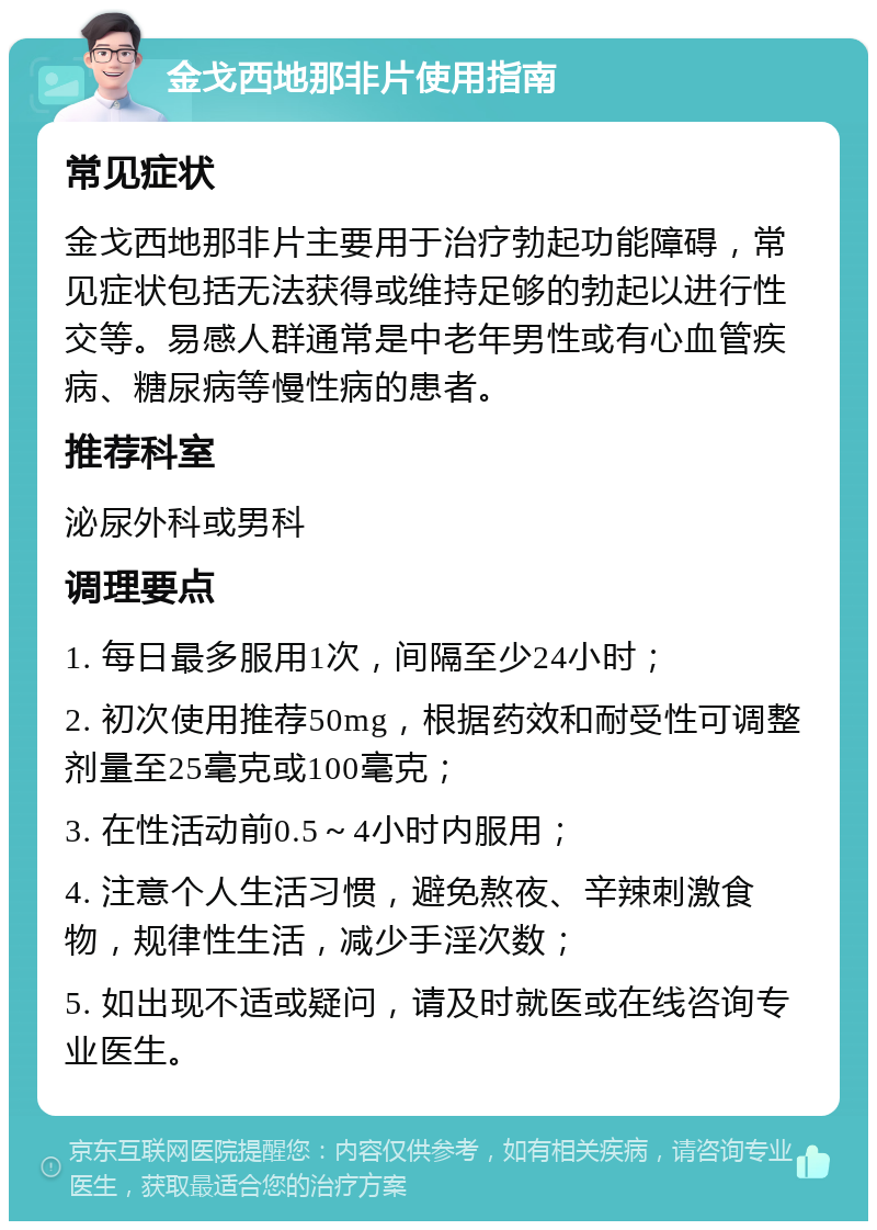 金戈西地那非片使用指南 常见症状 金戈西地那非片主要用于治疗勃起功能障碍，常见症状包括无法获得或维持足够的勃起以进行性交等。易感人群通常是中老年男性或有心血管疾病、糖尿病等慢性病的患者。 推荐科室 泌尿外科或男科 调理要点 1. 每日最多服用1次，间隔至少24小时； 2. 初次使用推荐50mg，根据药效和耐受性可调整剂量至25毫克或100毫克； 3. 在性活动前0.5～4小时内服用； 4. 注意个人生活习惯，避免熬夜、辛辣刺激食物，规律性生活，减少手淫次数； 5. 如出现不适或疑问，请及时就医或在线咨询专业医生。