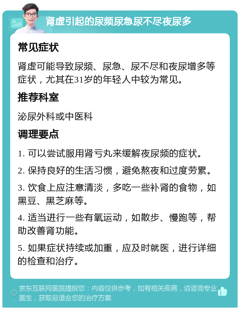 肾虚引起的尿频尿急尿不尽夜尿多 常见症状 肾虚可能导致尿频、尿急、尿不尽和夜尿增多等症状，尤其在31岁的年轻人中较为常见。 推荐科室 泌尿外科或中医科 调理要点 1. 可以尝试服用肾亏丸来缓解夜尿频的症状。 2. 保持良好的生活习惯，避免熬夜和过度劳累。 3. 饮食上应注意清淡，多吃一些补肾的食物，如黑豆、黑芝麻等。 4. 适当进行一些有氧运动，如散步、慢跑等，帮助改善肾功能。 5. 如果症状持续或加重，应及时就医，进行详细的检查和治疗。