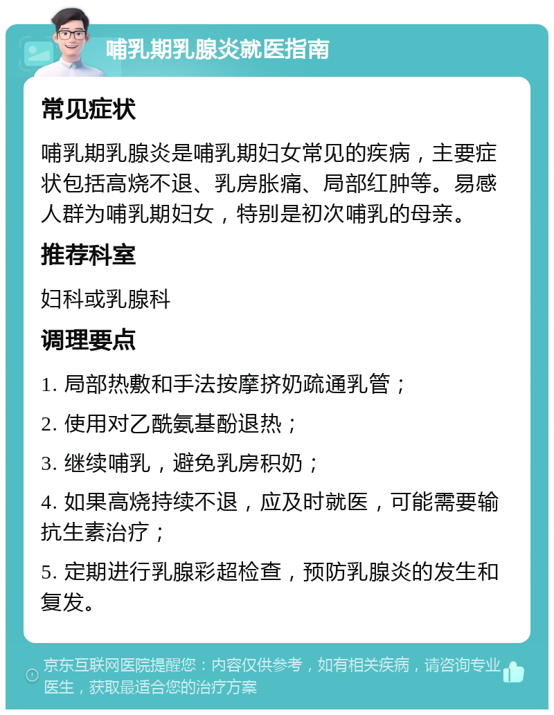 哺乳期乳腺炎就医指南 常见症状 哺乳期乳腺炎是哺乳期妇女常见的疾病，主要症状包括高烧不退、乳房胀痛、局部红肿等。易感人群为哺乳期妇女，特别是初次哺乳的母亲。 推荐科室 妇科或乳腺科 调理要点 1. 局部热敷和手法按摩挤奶疏通乳管； 2. 使用对乙酰氨基酚退热； 3. 继续哺乳，避免乳房积奶； 4. 如果高烧持续不退，应及时就医，可能需要输抗生素治疗； 5. 定期进行乳腺彩超检查，预防乳腺炎的发生和复发。