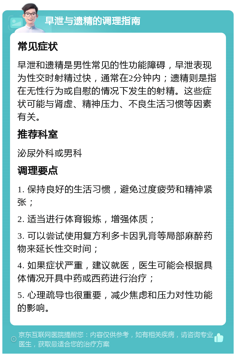 早泄与遗精的调理指南 常见症状 早泄和遗精是男性常见的性功能障碍，早泄表现为性交时射精过快，通常在2分钟内；遗精则是指在无性行为或自慰的情况下发生的射精。这些症状可能与肾虚、精神压力、不良生活习惯等因素有关。 推荐科室 泌尿外科或男科 调理要点 1. 保持良好的生活习惯，避免过度疲劳和精神紧张； 2. 适当进行体育锻炼，增强体质； 3. 可以尝试使用复方利多卡因乳膏等局部麻醉药物来延长性交时间； 4. 如果症状严重，建议就医，医生可能会根据具体情况开具中药或西药进行治疗； 5. 心理疏导也很重要，减少焦虑和压力对性功能的影响。