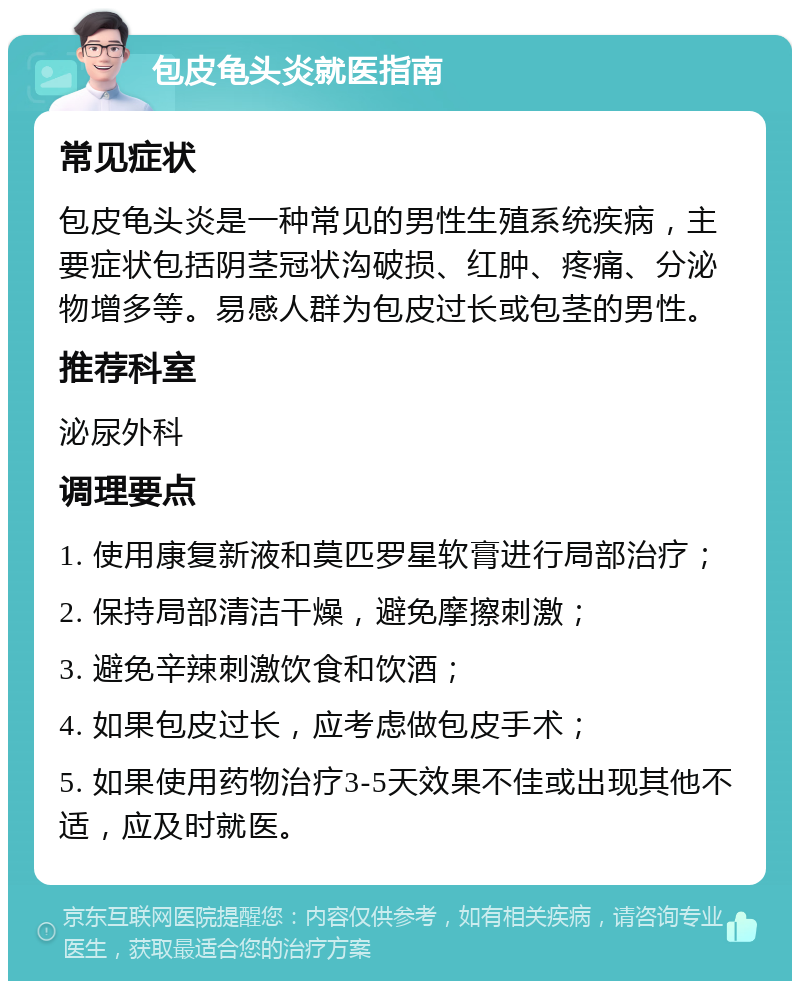 包皮龟头炎就医指南 常见症状 包皮龟头炎是一种常见的男性生殖系统疾病，主要症状包括阴茎冠状沟破损、红肿、疼痛、分泌物增多等。易感人群为包皮过长或包茎的男性。 推荐科室 泌尿外科 调理要点 1. 使用康复新液和莫匹罗星软膏进行局部治疗； 2. 保持局部清洁干燥，避免摩擦刺激； 3. 避免辛辣刺激饮食和饮酒； 4. 如果包皮过长，应考虑做包皮手术； 5. 如果使用药物治疗3-5天效果不佳或出现其他不适，应及时就医。