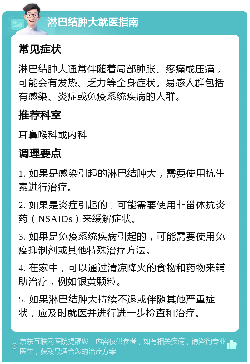 淋巴结肿大就医指南 常见症状 淋巴结肿大通常伴随着局部肿胀、疼痛或压痛，可能会有发热、乏力等全身症状。易感人群包括有感染、炎症或免疫系统疾病的人群。 推荐科室 耳鼻喉科或内科 调理要点 1. 如果是感染引起的淋巴结肿大，需要使用抗生素进行治疗。 2. 如果是炎症引起的，可能需要使用非甾体抗炎药（NSAIDs）来缓解症状。 3. 如果是免疫系统疾病引起的，可能需要使用免疫抑制剂或其他特殊治疗方法。 4. 在家中，可以通过清凉降火的食物和药物来辅助治疗，例如银黄颗粒。 5. 如果淋巴结肿大持续不退或伴随其他严重症状，应及时就医并进行进一步检查和治疗。