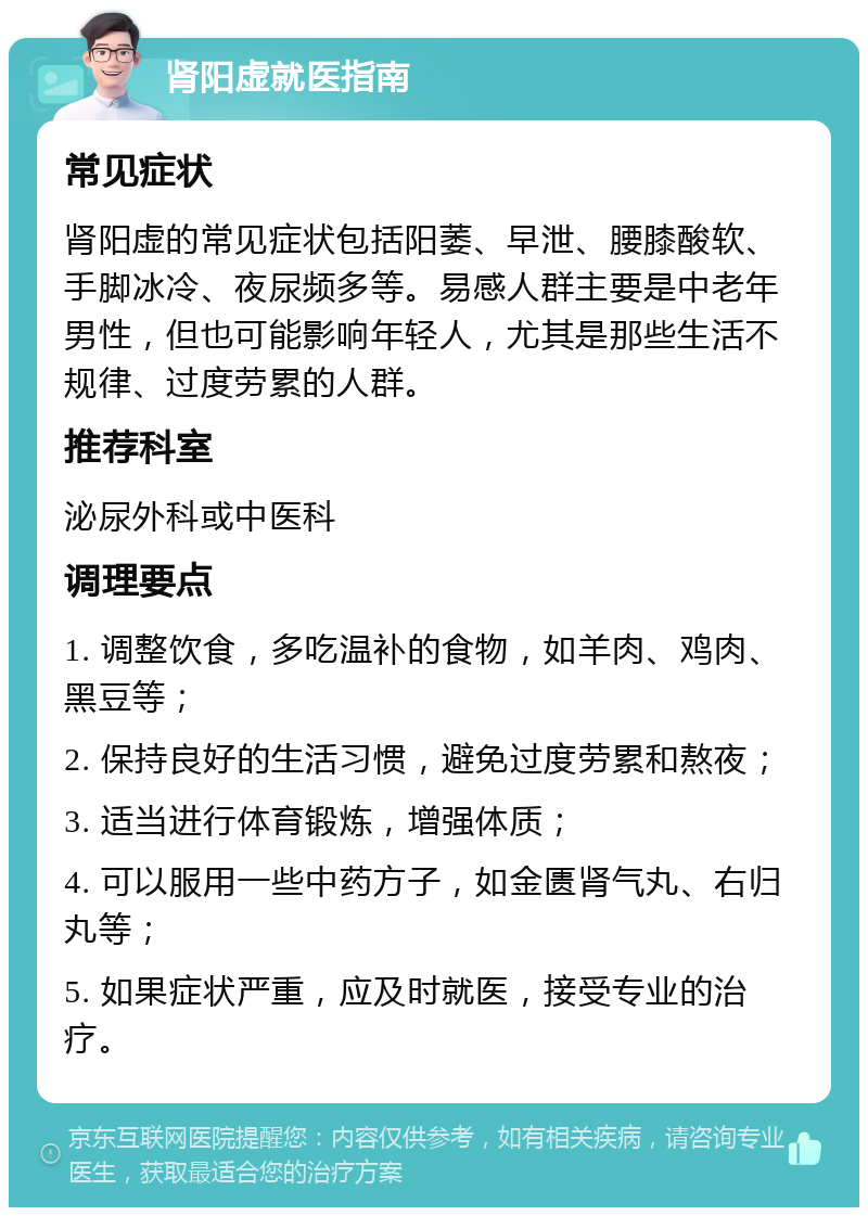 肾阳虚就医指南 常见症状 肾阳虚的常见症状包括阳萎、早泄、腰膝酸软、手脚冰冷、夜尿频多等。易感人群主要是中老年男性，但也可能影响年轻人，尤其是那些生活不规律、过度劳累的人群。 推荐科室 泌尿外科或中医科 调理要点 1. 调整饮食，多吃温补的食物，如羊肉、鸡肉、黑豆等； 2. 保持良好的生活习惯，避免过度劳累和熬夜； 3. 适当进行体育锻炼，增强体质； 4. 可以服用一些中药方子，如金匮肾气丸、右归丸等； 5. 如果症状严重，应及时就医，接受专业的治疗。