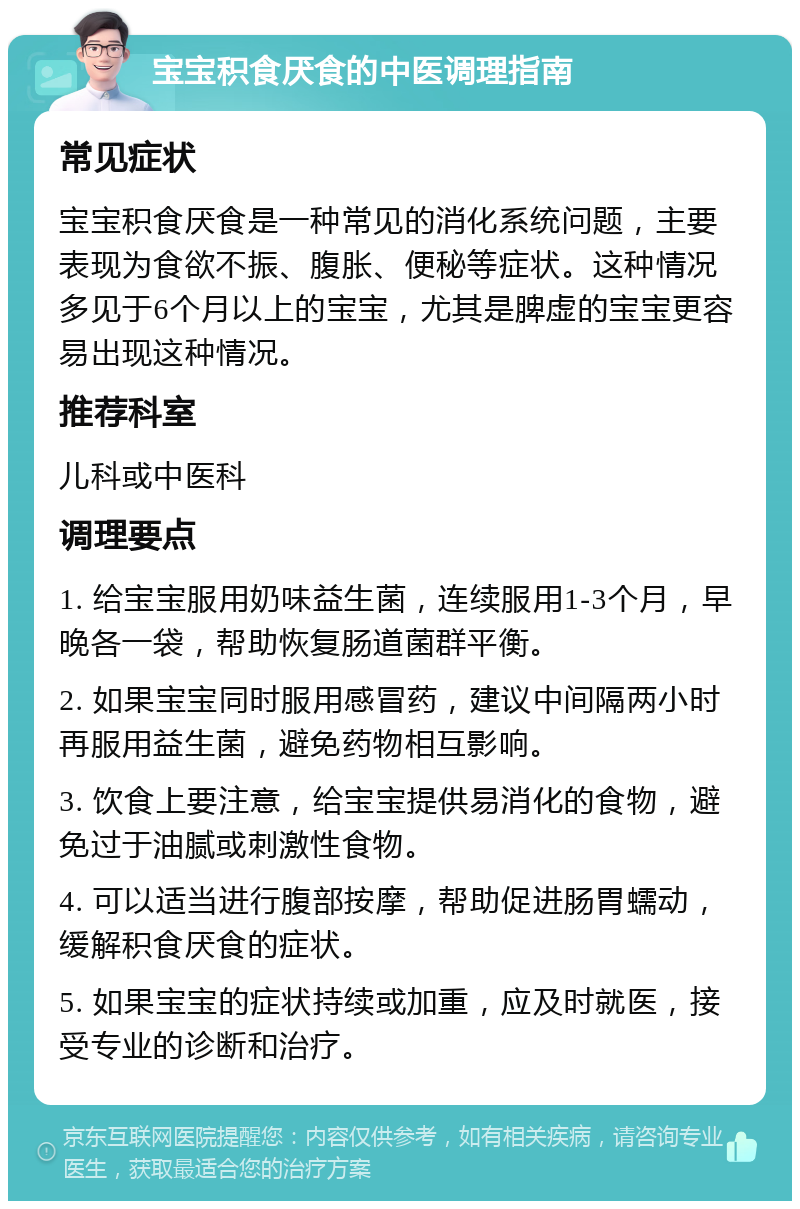 宝宝积食厌食的中医调理指南 常见症状 宝宝积食厌食是一种常见的消化系统问题，主要表现为食欲不振、腹胀、便秘等症状。这种情况多见于6个月以上的宝宝，尤其是脾虚的宝宝更容易出现这种情况。 推荐科室 儿科或中医科 调理要点 1. 给宝宝服用奶味益生菌，连续服用1-3个月，早晚各一袋，帮助恢复肠道菌群平衡。 2. 如果宝宝同时服用感冒药，建议中间隔两小时再服用益生菌，避免药物相互影响。 3. 饮食上要注意，给宝宝提供易消化的食物，避免过于油腻或刺激性食物。 4. 可以适当进行腹部按摩，帮助促进肠胃蠕动，缓解积食厌食的症状。 5. 如果宝宝的症状持续或加重，应及时就医，接受专业的诊断和治疗。