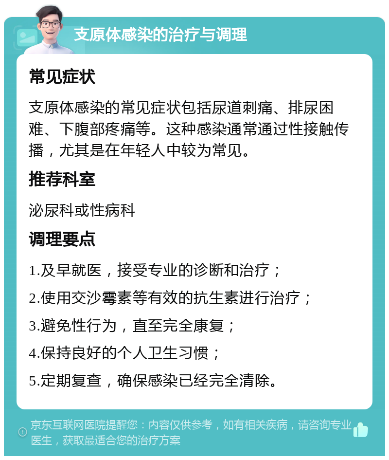 支原体感染的治疗与调理 常见症状 支原体感染的常见症状包括尿道刺痛、排尿困难、下腹部疼痛等。这种感染通常通过性接触传播，尤其是在年轻人中较为常见。 推荐科室 泌尿科或性病科 调理要点 1.及早就医，接受专业的诊断和治疗； 2.使用交沙霉素等有效的抗生素进行治疗； 3.避免性行为，直至完全康复； 4.保持良好的个人卫生习惯； 5.定期复查，确保感染已经完全清除。