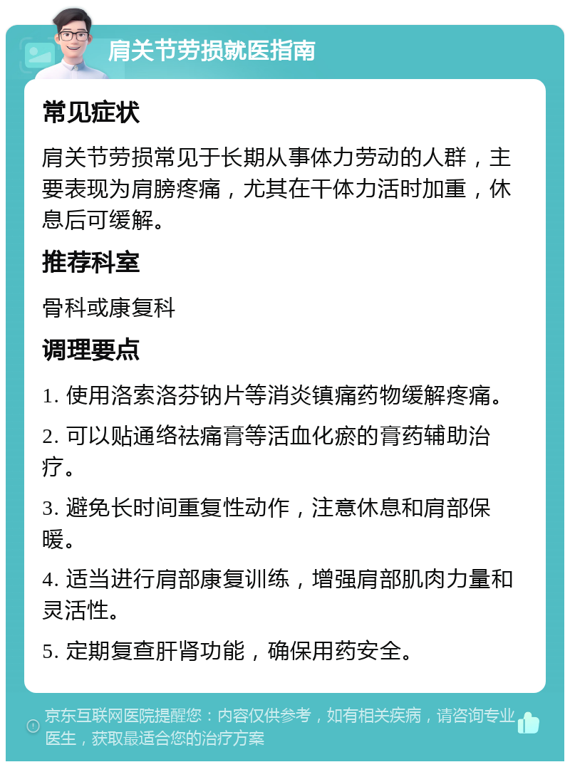 肩关节劳损就医指南 常见症状 肩关节劳损常见于长期从事体力劳动的人群，主要表现为肩膀疼痛，尤其在干体力活时加重，休息后可缓解。 推荐科室 骨科或康复科 调理要点 1. 使用洛索洛芬钠片等消炎镇痛药物缓解疼痛。 2. 可以贴通络祛痛膏等活血化瘀的膏药辅助治疗。 3. 避免长时间重复性动作，注意休息和肩部保暖。 4. 适当进行肩部康复训练，增强肩部肌肉力量和灵活性。 5. 定期复查肝肾功能，确保用药安全。