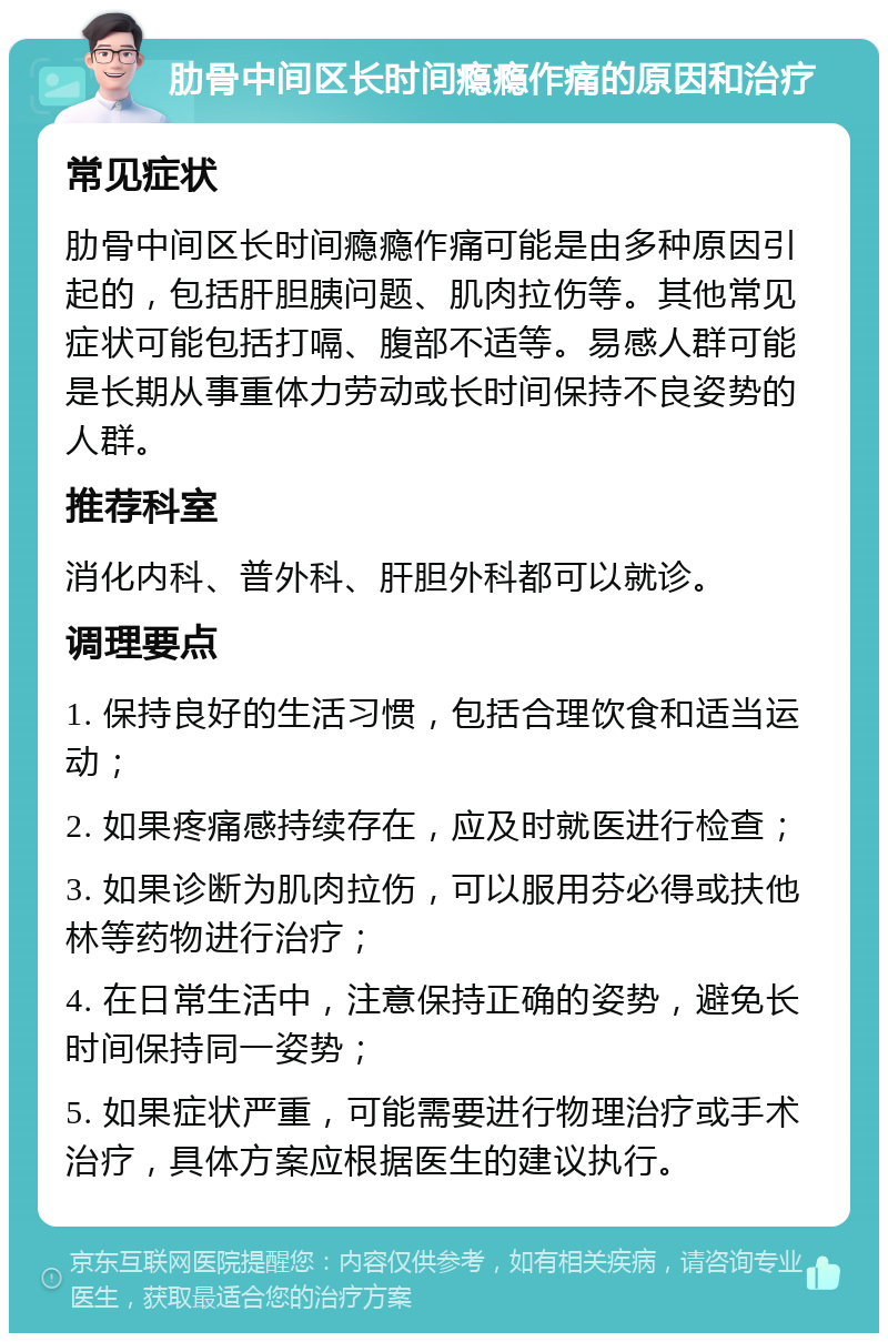 肋骨中间区长时间瘾瘾作痛的原因和治疗 常见症状 肋骨中间区长时间瘾瘾作痛可能是由多种原因引起的，包括肝胆胰问题、肌肉拉伤等。其他常见症状可能包括打嗝、腹部不适等。易感人群可能是长期从事重体力劳动或长时间保持不良姿势的人群。 推荐科室 消化内科、普外科、肝胆外科都可以就诊。 调理要点 1. 保持良好的生活习惯，包括合理饮食和适当运动； 2. 如果疼痛感持续存在，应及时就医进行检查； 3. 如果诊断为肌肉拉伤，可以服用芬必得或扶他林等药物进行治疗； 4. 在日常生活中，注意保持正确的姿势，避免长时间保持同一姿势； 5. 如果症状严重，可能需要进行物理治疗或手术治疗，具体方案应根据医生的建议执行。