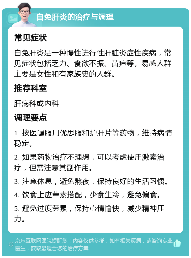 自免肝炎的治疗与调理 常见症状 自免肝炎是一种慢性进行性肝脏炎症性疾病，常见症状包括乏力、食欲不振、黄疸等。易感人群主要是女性和有家族史的人群。 推荐科室 肝病科或内科 调理要点 1. 按医嘱服用优思服和护肝片等药物，维持病情稳定。 2. 如果药物治疗不理想，可以考虑使用激素治疗，但需注意其副作用。 3. 注意休息，避免熬夜，保持良好的生活习惯。 4. 饮食上应荤素搭配，少食生冷，避免偏食。 5. 避免过度劳累，保持心情愉快，减少精神压力。