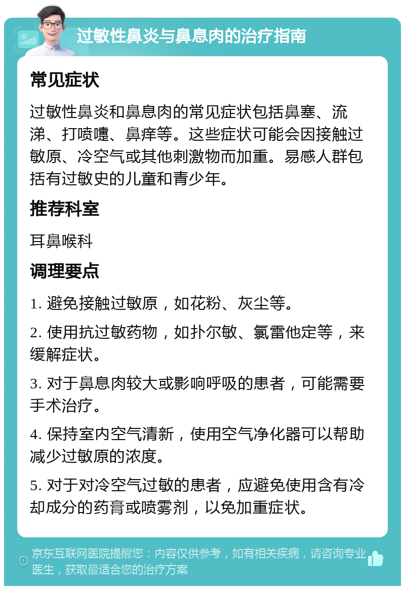 过敏性鼻炎与鼻息肉的治疗指南 常见症状 过敏性鼻炎和鼻息肉的常见症状包括鼻塞、流涕、打喷嚏、鼻痒等。这些症状可能会因接触过敏原、冷空气或其他刺激物而加重。易感人群包括有过敏史的儿童和青少年。 推荐科室 耳鼻喉科 调理要点 1. 避免接触过敏原，如花粉、灰尘等。 2. 使用抗过敏药物，如扑尔敏、氯雷他定等，来缓解症状。 3. 对于鼻息肉较大或影响呼吸的患者，可能需要手术治疗。 4. 保持室内空气清新，使用空气净化器可以帮助减少过敏原的浓度。 5. 对于对冷空气过敏的患者，应避免使用含有冷却成分的药膏或喷雾剂，以免加重症状。