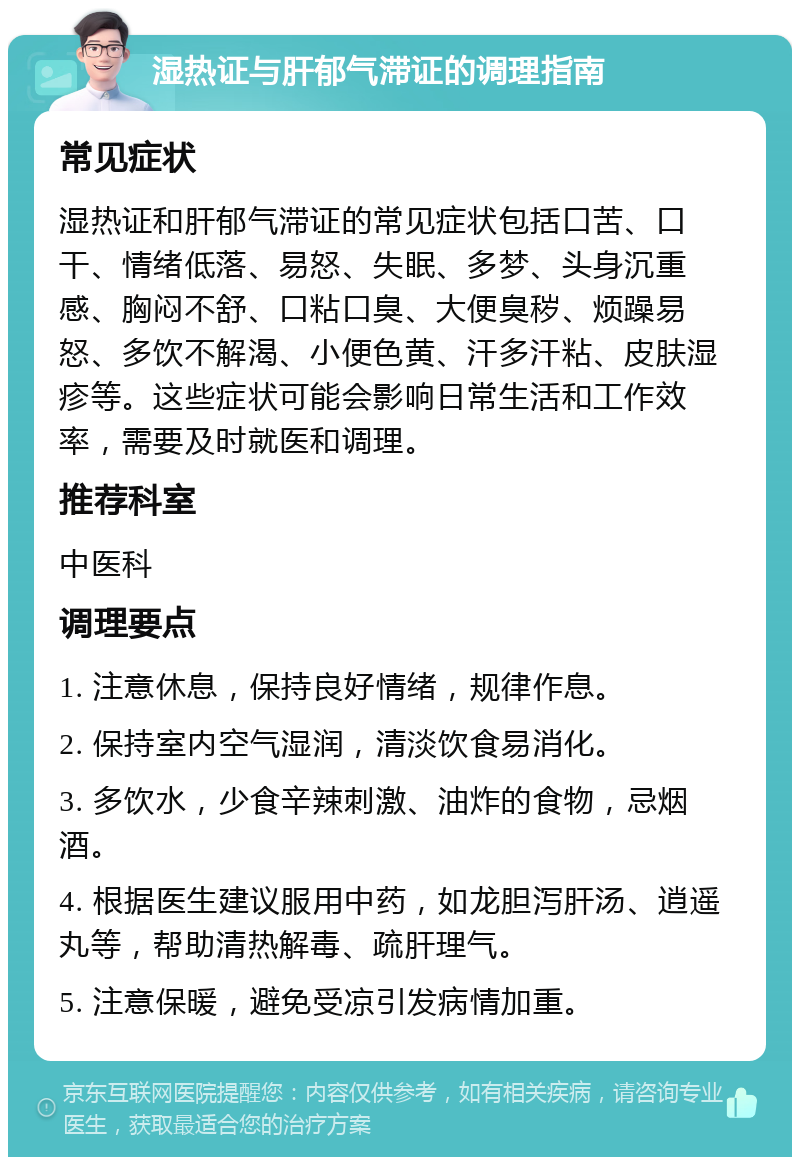 湿热证与肝郁气滞证的调理指南 常见症状 湿热证和肝郁气滞证的常见症状包括口苦、口干、情绪低落、易怒、失眠、多梦、头身沉重感、胸闷不舒、口粘口臭、大便臭秽、烦躁易怒、多饮不解渴、小便色黄、汗多汗粘、皮肤湿疹等。这些症状可能会影响日常生活和工作效率，需要及时就医和调理。 推荐科室 中医科 调理要点 1. 注意休息，保持良好情绪，规律作息。 2. 保持室内空气湿润，清淡饮食易消化。 3. 多饮水，少食辛辣刺激、油炸的食物，忌烟酒。 4. 根据医生建议服用中药，如龙胆泻肝汤、逍遥丸等，帮助清热解毒、疏肝理气。 5. 注意保暖，避免受凉引发病情加重。