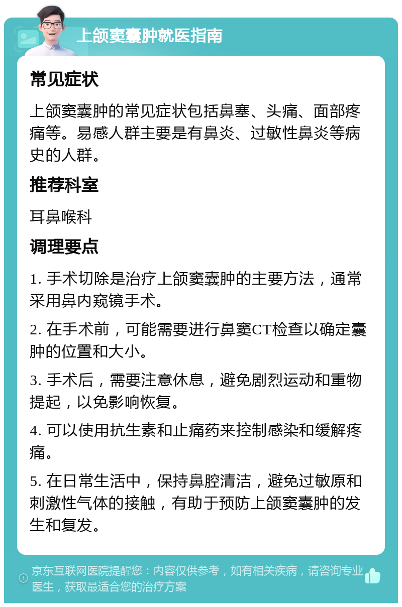 上颌窦囊肿就医指南 常见症状 上颌窦囊肿的常见症状包括鼻塞、头痛、面部疼痛等。易感人群主要是有鼻炎、过敏性鼻炎等病史的人群。 推荐科室 耳鼻喉科 调理要点 1. 手术切除是治疗上颌窦囊肿的主要方法，通常采用鼻内窥镜手术。 2. 在手术前，可能需要进行鼻窦CT检查以确定囊肿的位置和大小。 3. 手术后，需要注意休息，避免剧烈运动和重物提起，以免影响恢复。 4. 可以使用抗生素和止痛药来控制感染和缓解疼痛。 5. 在日常生活中，保持鼻腔清洁，避免过敏原和刺激性气体的接触，有助于预防上颌窦囊肿的发生和复发。