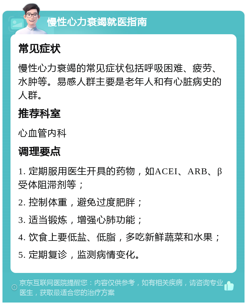 慢性心力衰竭就医指南 常见症状 慢性心力衰竭的常见症状包括呼吸困难、疲劳、水肿等。易感人群主要是老年人和有心脏病史的人群。 推荐科室 心血管内科 调理要点 1. 定期服用医生开具的药物，如ACEI、ARB、β受体阻滞剂等； 2. 控制体重，避免过度肥胖； 3. 适当锻炼，增强心肺功能； 4. 饮食上要低盐、低脂，多吃新鲜蔬菜和水果； 5. 定期复诊，监测病情变化。