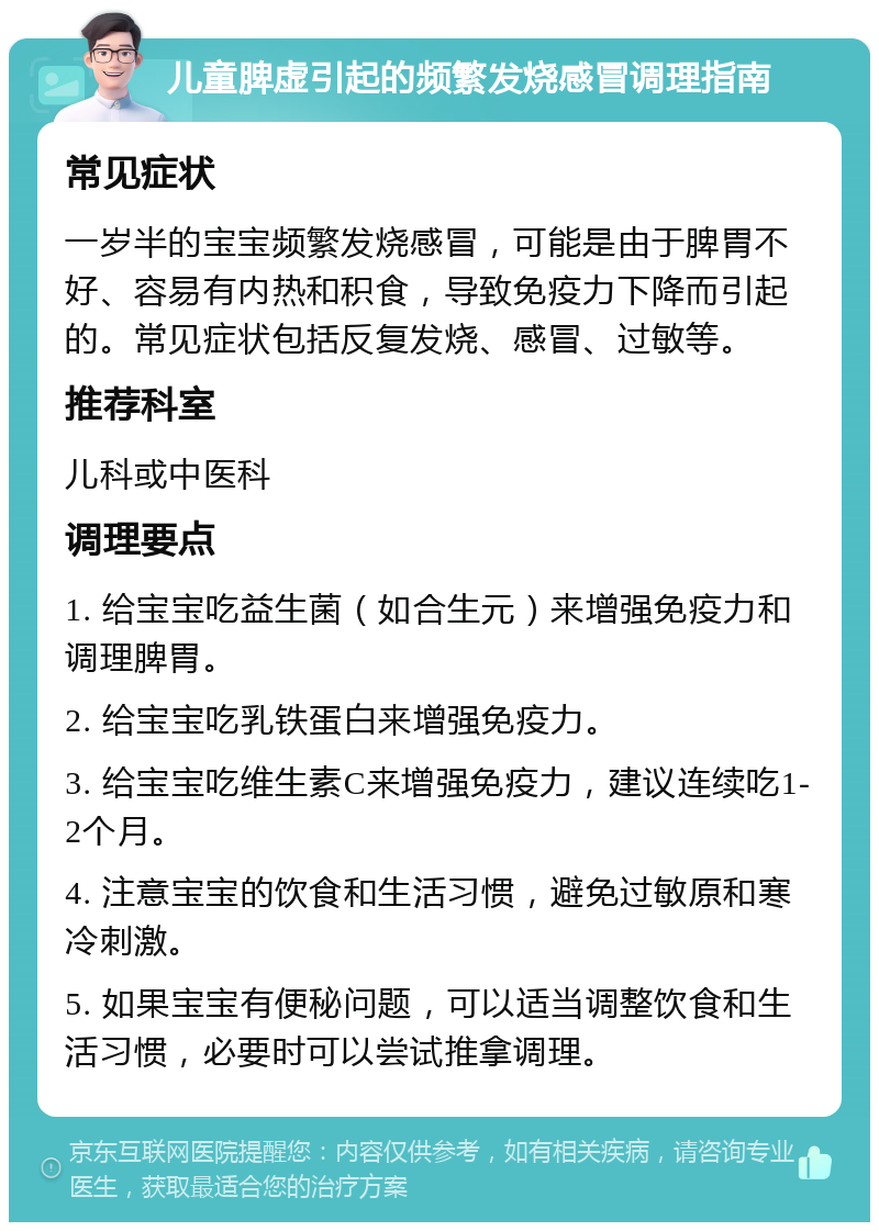 儿童脾虚引起的频繁发烧感冒调理指南 常见症状 一岁半的宝宝频繁发烧感冒，可能是由于脾胃不好、容易有内热和积食，导致免疫力下降而引起的。常见症状包括反复发烧、感冒、过敏等。 推荐科室 儿科或中医科 调理要点 1. 给宝宝吃益生菌（如合生元）来增强免疫力和调理脾胃。 2. 给宝宝吃乳铁蛋白来增强免疫力。 3. 给宝宝吃维生素C来增强免疫力，建议连续吃1-2个月。 4. 注意宝宝的饮食和生活习惯，避免过敏原和寒冷刺激。 5. 如果宝宝有便秘问题，可以适当调整饮食和生活习惯，必要时可以尝试推拿调理。