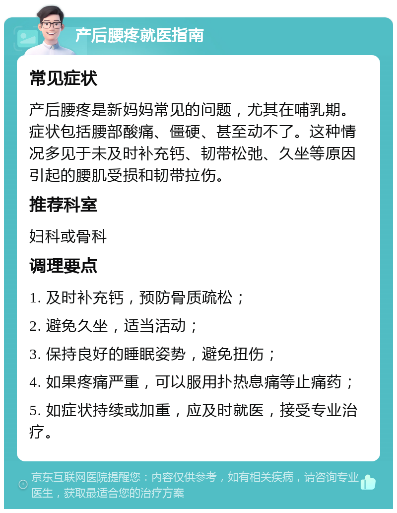 产后腰疼就医指南 常见症状 产后腰疼是新妈妈常见的问题，尤其在哺乳期。症状包括腰部酸痛、僵硬、甚至动不了。这种情况多见于未及时补充钙、韧带松弛、久坐等原因引起的腰肌受损和韧带拉伤。 推荐科室 妇科或骨科 调理要点 1. 及时补充钙，预防骨质疏松； 2. 避免久坐，适当活动； 3. 保持良好的睡眠姿势，避免扭伤； 4. 如果疼痛严重，可以服用扑热息痛等止痛药； 5. 如症状持续或加重，应及时就医，接受专业治疗。