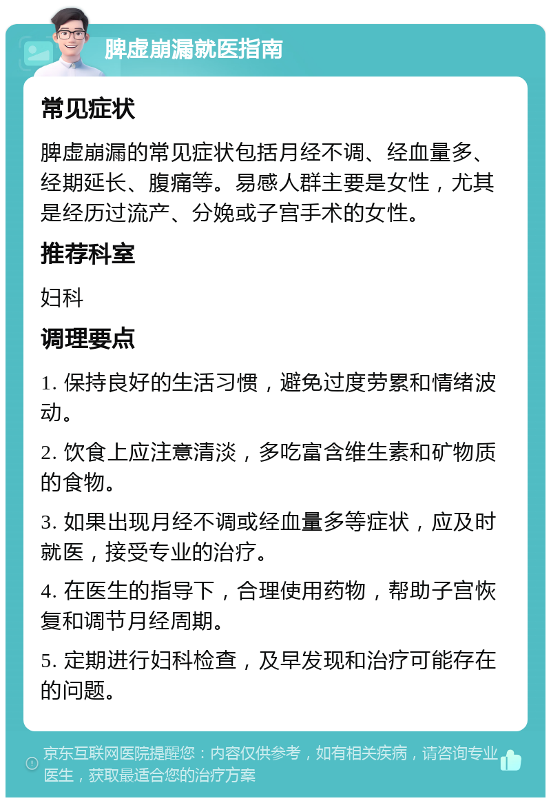 脾虚崩漏就医指南 常见症状 脾虚崩漏的常见症状包括月经不调、经血量多、经期延长、腹痛等。易感人群主要是女性，尤其是经历过流产、分娩或子宫手术的女性。 推荐科室 妇科 调理要点 1. 保持良好的生活习惯，避免过度劳累和情绪波动。 2. 饮食上应注意清淡，多吃富含维生素和矿物质的食物。 3. 如果出现月经不调或经血量多等症状，应及时就医，接受专业的治疗。 4. 在医生的指导下，合理使用药物，帮助子宫恢复和调节月经周期。 5. 定期进行妇科检查，及早发现和治疗可能存在的问题。