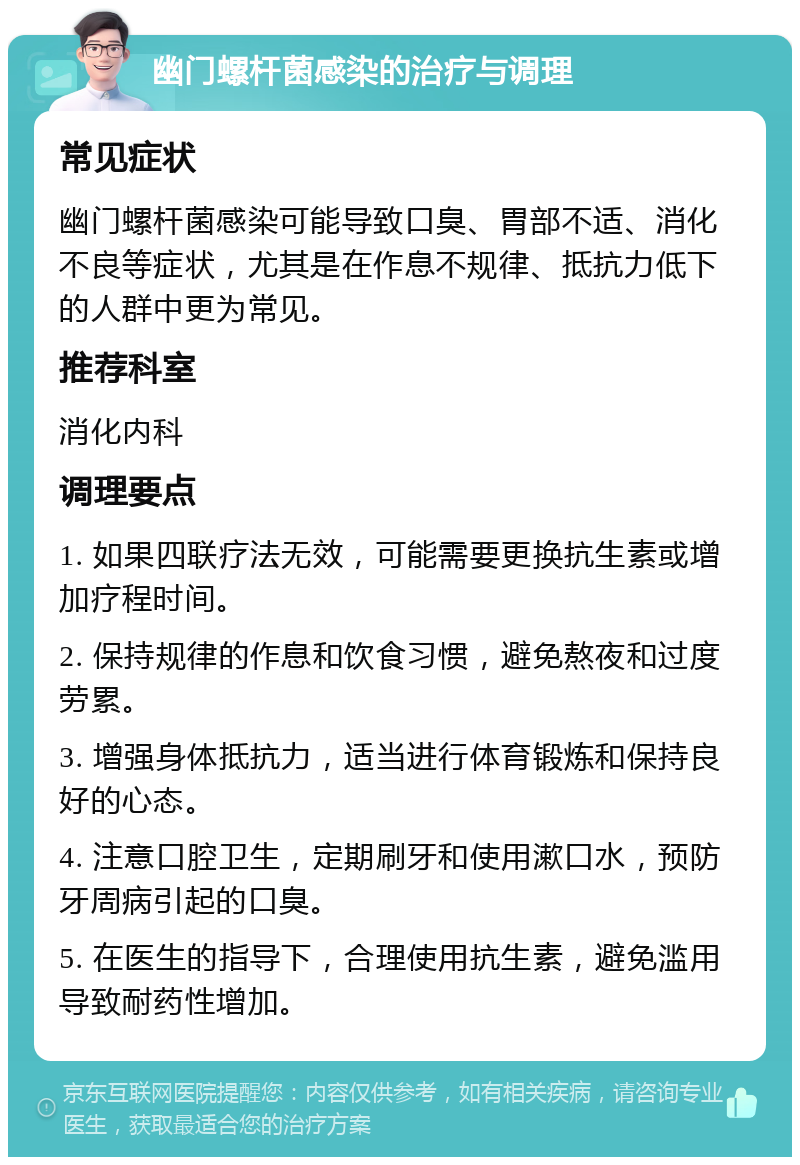 幽门螺杆菌感染的治疗与调理 常见症状 幽门螺杆菌感染可能导致口臭、胃部不适、消化不良等症状，尤其是在作息不规律、抵抗力低下的人群中更为常见。 推荐科室 消化内科 调理要点 1. 如果四联疗法无效，可能需要更换抗生素或增加疗程时间。 2. 保持规律的作息和饮食习惯，避免熬夜和过度劳累。 3. 增强身体抵抗力，适当进行体育锻炼和保持良好的心态。 4. 注意口腔卫生，定期刷牙和使用漱口水，预防牙周病引起的口臭。 5. 在医生的指导下，合理使用抗生素，避免滥用导致耐药性增加。