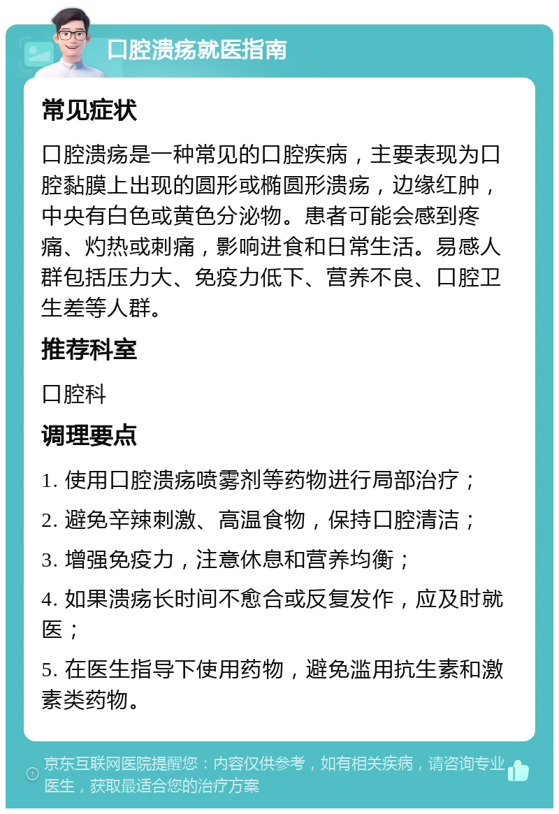 口腔溃疡就医指南 常见症状 口腔溃疡是一种常见的口腔疾病，主要表现为口腔黏膜上出现的圆形或椭圆形溃疡，边缘红肿，中央有白色或黄色分泌物。患者可能会感到疼痛、灼热或刺痛，影响进食和日常生活。易感人群包括压力大、免疫力低下、营养不良、口腔卫生差等人群。 推荐科室 口腔科 调理要点 1. 使用口腔溃疡喷雾剂等药物进行局部治疗； 2. 避免辛辣刺激、高温食物，保持口腔清洁； 3. 增强免疫力，注意休息和营养均衡； 4. 如果溃疡长时间不愈合或反复发作，应及时就医； 5. 在医生指导下使用药物，避免滥用抗生素和激素类药物。