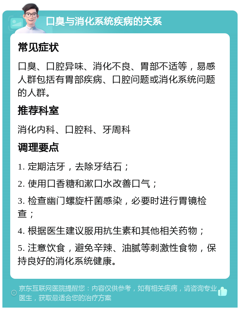 口臭与消化系统疾病的关系 常见症状 口臭、口腔异味、消化不良、胃部不适等，易感人群包括有胃部疾病、口腔问题或消化系统问题的人群。 推荐科室 消化内科、口腔科、牙周科 调理要点 1. 定期洁牙，去除牙结石； 2. 使用口香糖和漱口水改善口气； 3. 检查幽门螺旋杆菌感染，必要时进行胃镜检查； 4. 根据医生建议服用抗生素和其他相关药物； 5. 注意饮食，避免辛辣、油腻等刺激性食物，保持良好的消化系统健康。