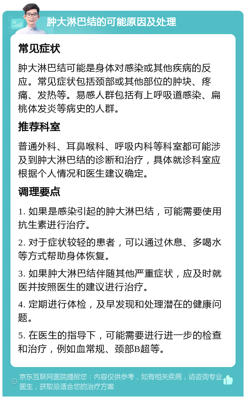 肿大淋巴结的可能原因及处理 常见症状 肿大淋巴结可能是身体对感染或其他疾病的反应。常见症状包括颈部或其他部位的肿块、疼痛、发热等。易感人群包括有上呼吸道感染、扁桃体发炎等病史的人群。 推荐科室 普通外科、耳鼻喉科、呼吸内科等科室都可能涉及到肿大淋巴结的诊断和治疗，具体就诊科室应根据个人情况和医生建议确定。 调理要点 1. 如果是感染引起的肿大淋巴结，可能需要使用抗生素进行治疗。 2. 对于症状较轻的患者，可以通过休息、多喝水等方式帮助身体恢复。 3. 如果肿大淋巴结伴随其他严重症状，应及时就医并按照医生的建议进行治疗。 4. 定期进行体检，及早发现和处理潜在的健康问题。 5. 在医生的指导下，可能需要进行进一步的检查和治疗，例如血常规、颈部B超等。