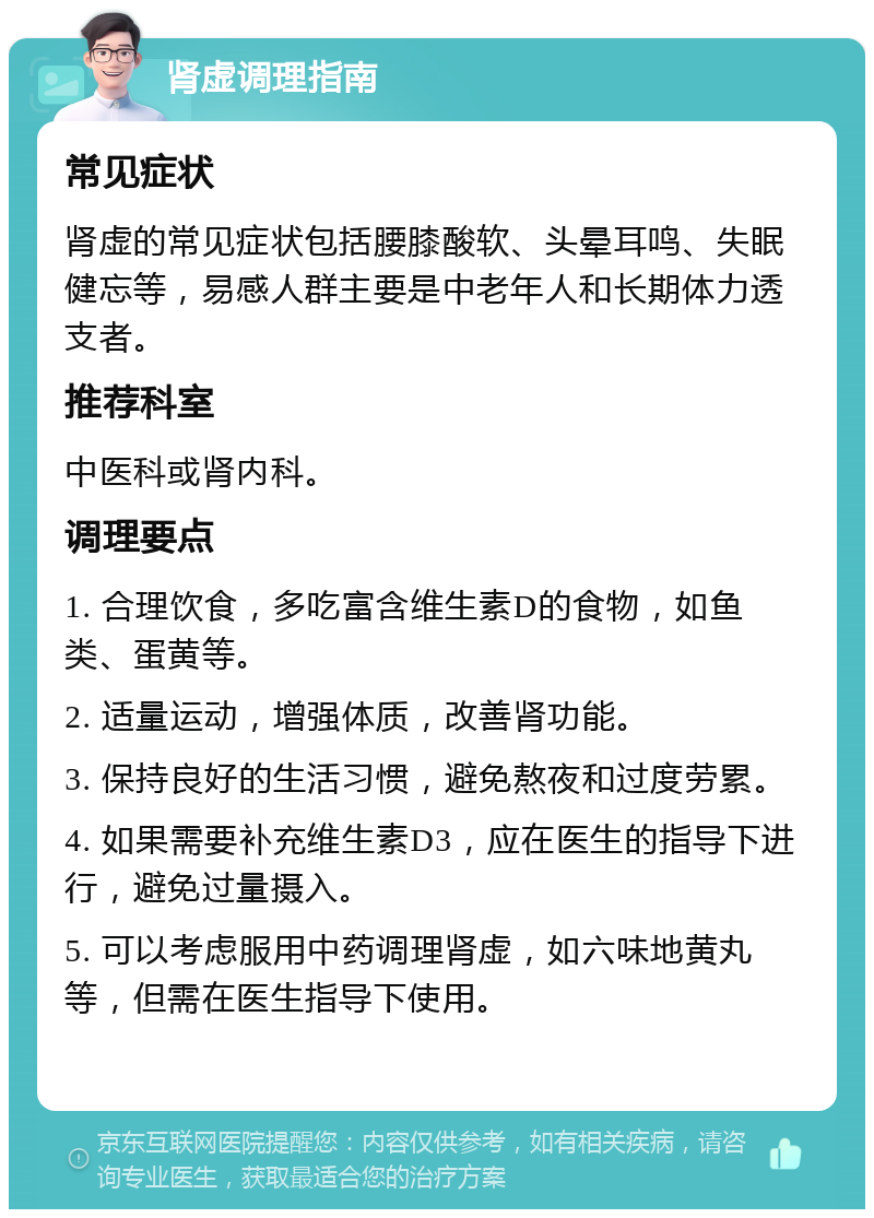 肾虚调理指南 常见症状 肾虚的常见症状包括腰膝酸软、头晕耳鸣、失眠健忘等，易感人群主要是中老年人和长期体力透支者。 推荐科室 中医科或肾内科。 调理要点 1. 合理饮食，多吃富含维生素D的食物，如鱼类、蛋黄等。 2. 适量运动，增强体质，改善肾功能。 3. 保持良好的生活习惯，避免熬夜和过度劳累。 4. 如果需要补充维生素D3，应在医生的指导下进行，避免过量摄入。 5. 可以考虑服用中药调理肾虚，如六味地黄丸等，但需在医生指导下使用。