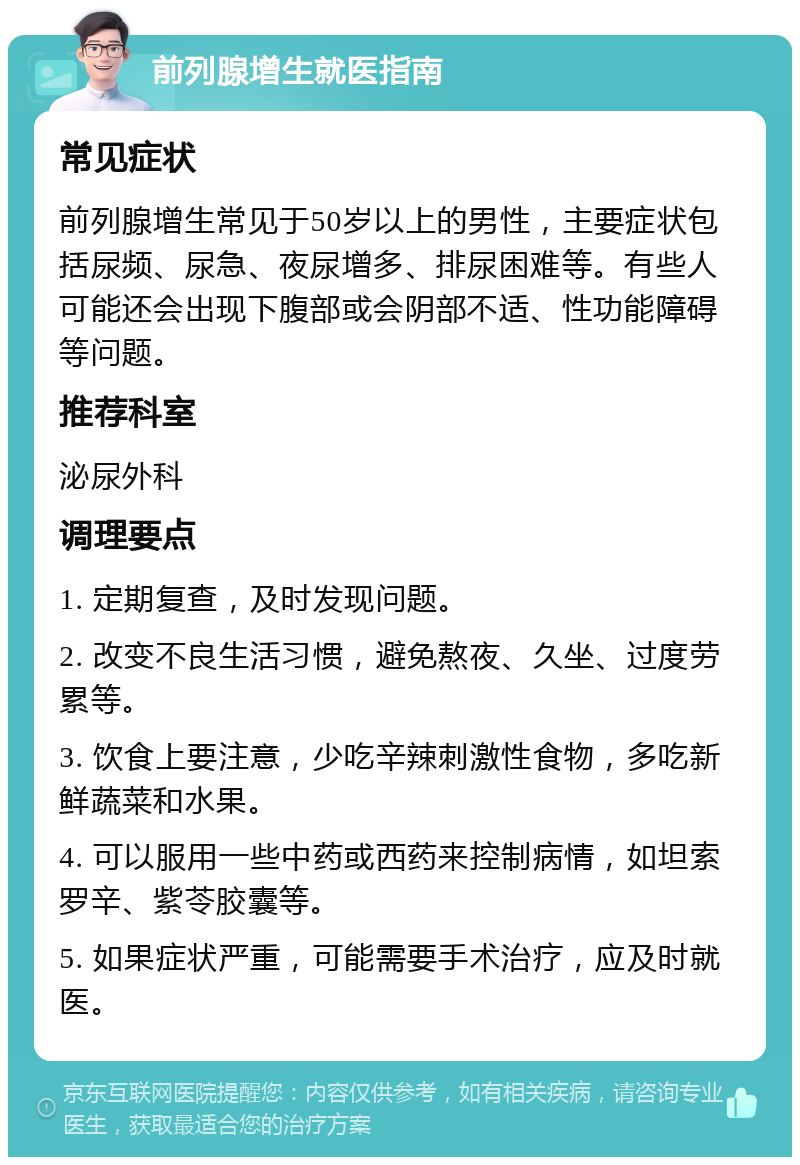 前列腺增生就医指南 常见症状 前列腺增生常见于50岁以上的男性，主要症状包括尿频、尿急、夜尿增多、排尿困难等。有些人可能还会出现下腹部或会阴部不适、性功能障碍等问题。 推荐科室 泌尿外科 调理要点 1. 定期复查，及时发现问题。 2. 改变不良生活习惯，避免熬夜、久坐、过度劳累等。 3. 饮食上要注意，少吃辛辣刺激性食物，多吃新鲜蔬菜和水果。 4. 可以服用一些中药或西药来控制病情，如坦索罗辛、紫苓胶囊等。 5. 如果症状严重，可能需要手术治疗，应及时就医。