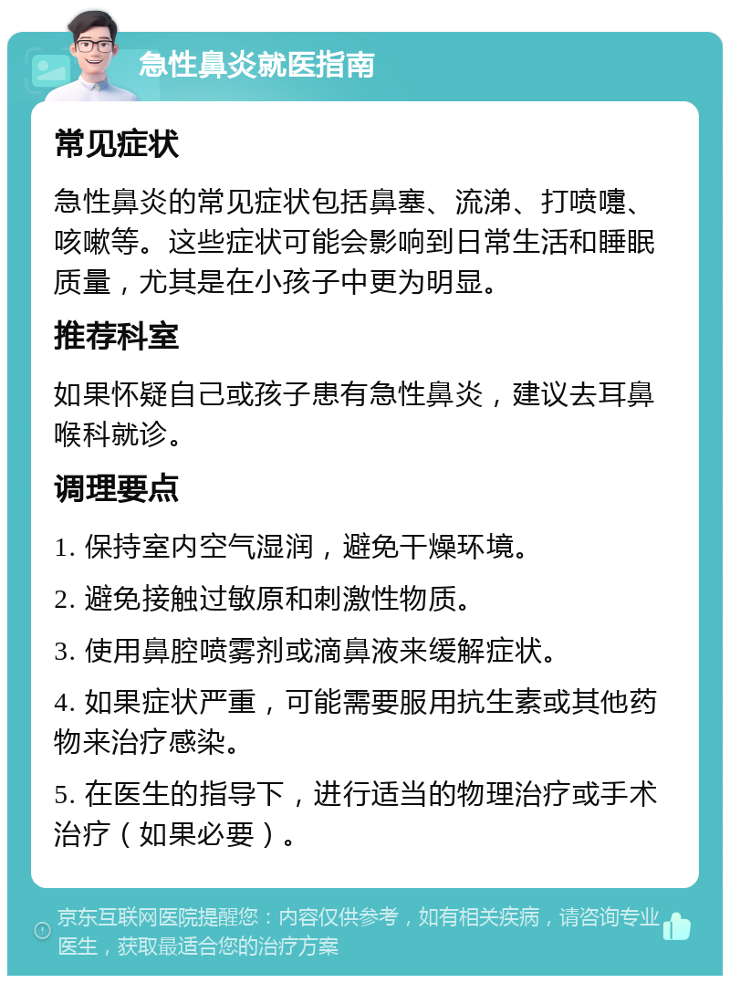 急性鼻炎就医指南 常见症状 急性鼻炎的常见症状包括鼻塞、流涕、打喷嚏、咳嗽等。这些症状可能会影响到日常生活和睡眠质量，尤其是在小孩子中更为明显。 推荐科室 如果怀疑自己或孩子患有急性鼻炎，建议去耳鼻喉科就诊。 调理要点 1. 保持室内空气湿润，避免干燥环境。 2. 避免接触过敏原和刺激性物质。 3. 使用鼻腔喷雾剂或滴鼻液来缓解症状。 4. 如果症状严重，可能需要服用抗生素或其他药物来治疗感染。 5. 在医生的指导下，进行适当的物理治疗或手术治疗（如果必要）。