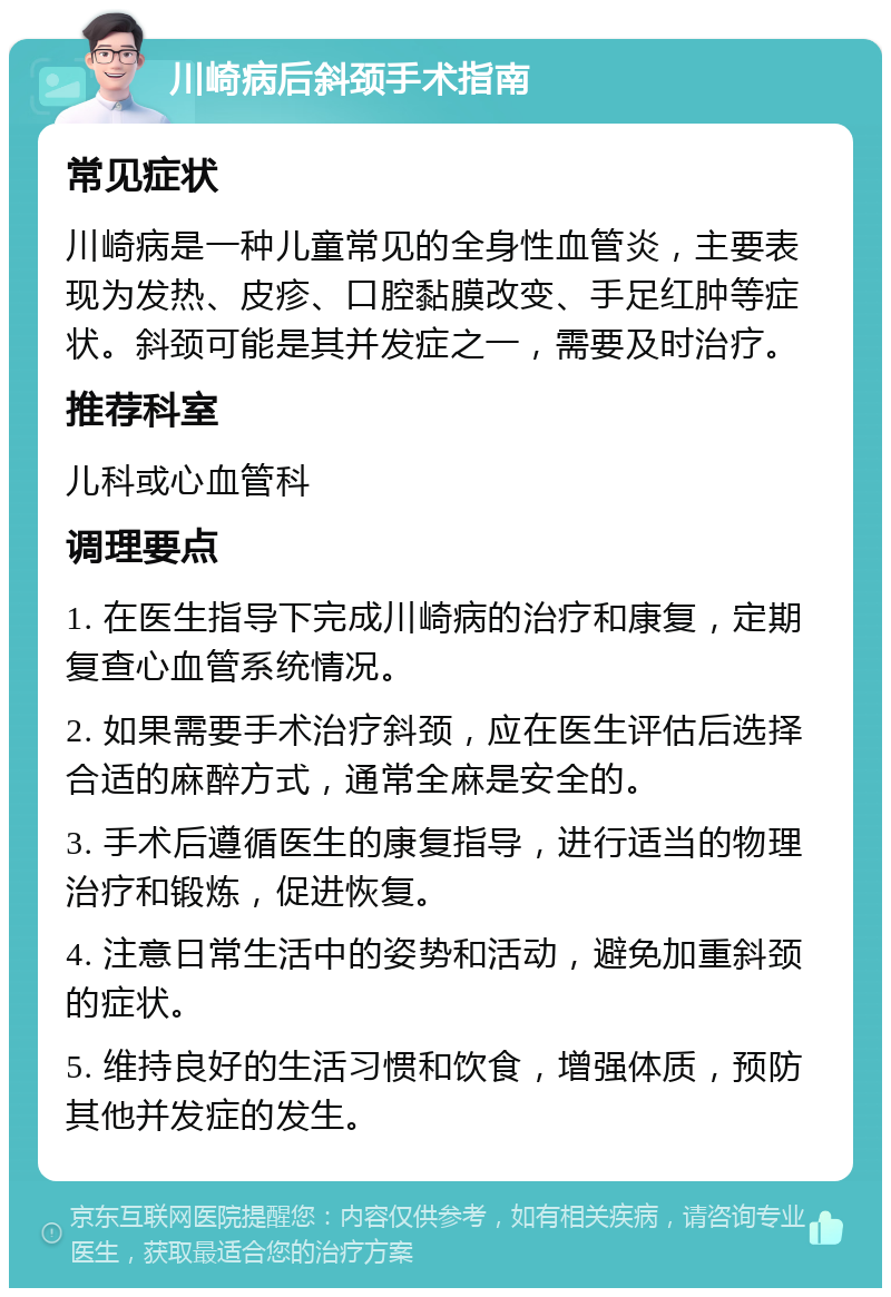 川崎病后斜颈手术指南 常见症状 川崎病是一种儿童常见的全身性血管炎，主要表现为发热、皮疹、口腔黏膜改变、手足红肿等症状。斜颈可能是其并发症之一，需要及时治疗。 推荐科室 儿科或心血管科 调理要点 1. 在医生指导下完成川崎病的治疗和康复，定期复查心血管系统情况。 2. 如果需要手术治疗斜颈，应在医生评估后选择合适的麻醉方式，通常全麻是安全的。 3. 手术后遵循医生的康复指导，进行适当的物理治疗和锻炼，促进恢复。 4. 注意日常生活中的姿势和活动，避免加重斜颈的症状。 5. 维持良好的生活习惯和饮食，增强体质，预防其他并发症的发生。