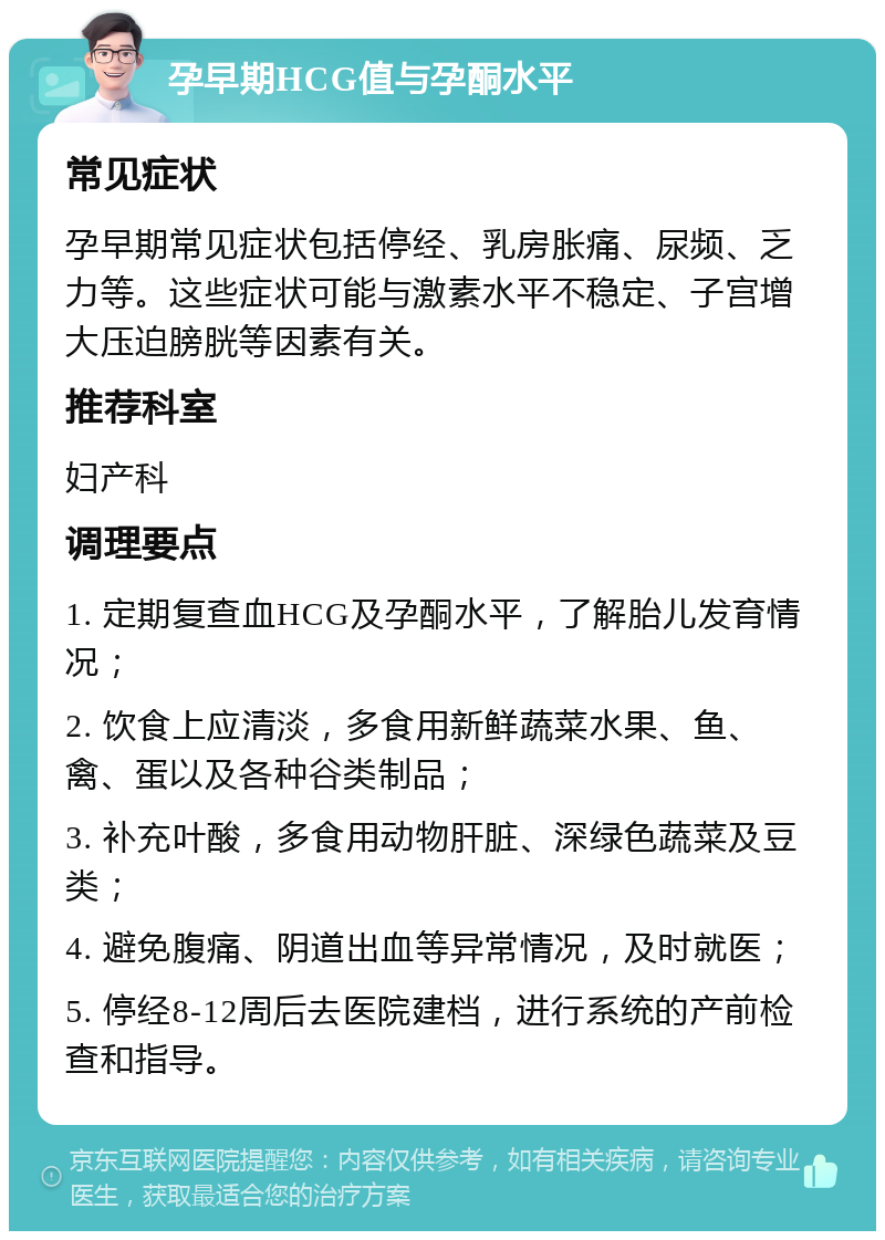 孕早期HCG值与孕酮水平 常见症状 孕早期常见症状包括停经、乳房胀痛、尿频、乏力等。这些症状可能与激素水平不稳定、子宫增大压迫膀胱等因素有关。 推荐科室 妇产科 调理要点 1. 定期复查血HCG及孕酮水平，了解胎儿发育情况； 2. 饮食上应清淡，多食用新鲜蔬菜水果、鱼、禽、蛋以及各种谷类制品； 3. 补充叶酸，多食用动物肝脏、深绿色蔬菜及豆类； 4. 避免腹痛、阴道出血等异常情况，及时就医； 5. 停经8-12周后去医院建档，进行系统的产前检查和指导。