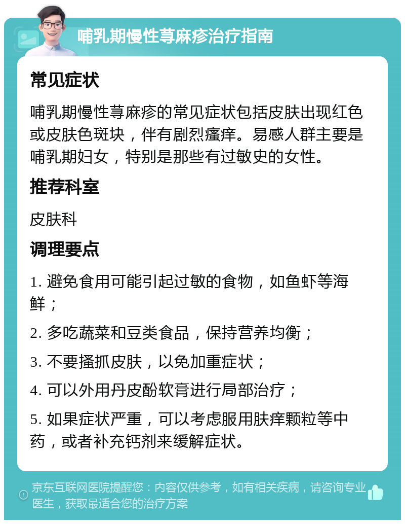 哺乳期慢性荨麻疹治疗指南 常见症状 哺乳期慢性荨麻疹的常见症状包括皮肤出现红色或皮肤色斑块，伴有剧烈瘙痒。易感人群主要是哺乳期妇女，特别是那些有过敏史的女性。 推荐科室 皮肤科 调理要点 1. 避免食用可能引起过敏的食物，如鱼虾等海鲜； 2. 多吃蔬菜和豆类食品，保持营养均衡； 3. 不要搔抓皮肤，以免加重症状； 4. 可以外用丹皮酚软膏进行局部治疗； 5. 如果症状严重，可以考虑服用肤痒颗粒等中药，或者补充钙剂来缓解症状。