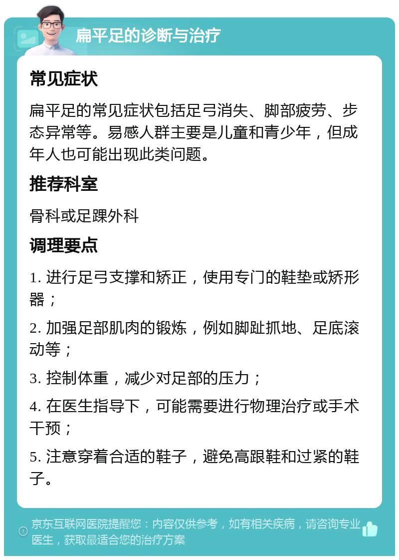 扁平足的诊断与治疗 常见症状 扁平足的常见症状包括足弓消失、脚部疲劳、步态异常等。易感人群主要是儿童和青少年，但成年人也可能出现此类问题。 推荐科室 骨科或足踝外科 调理要点 1. 进行足弓支撑和矫正，使用专门的鞋垫或矫形器； 2. 加强足部肌肉的锻炼，例如脚趾抓地、足底滚动等； 3. 控制体重，减少对足部的压力； 4. 在医生指导下，可能需要进行物理治疗或手术干预； 5. 注意穿着合适的鞋子，避免高跟鞋和过紧的鞋子。