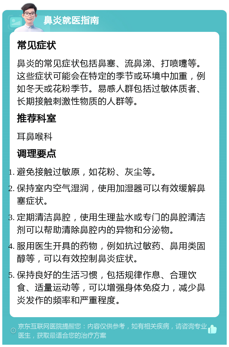 鼻炎就医指南 常见症状 鼻炎的常见症状包括鼻塞、流鼻涕、打喷嚏等。这些症状可能会在特定的季节或环境中加重，例如冬天或花粉季节。易感人群包括过敏体质者、长期接触刺激性物质的人群等。 推荐科室 耳鼻喉科 调理要点 避免接触过敏原，如花粉、灰尘等。 保持室内空气湿润，使用加湿器可以有效缓解鼻塞症状。 定期清洁鼻腔，使用生理盐水或专门的鼻腔清洁剂可以帮助清除鼻腔内的异物和分泌物。 服用医生开具的药物，例如抗过敏药、鼻用类固醇等，可以有效控制鼻炎症状。 保持良好的生活习惯，包括规律作息、合理饮食、适量运动等，可以增强身体免疫力，减少鼻炎发作的频率和严重程度。