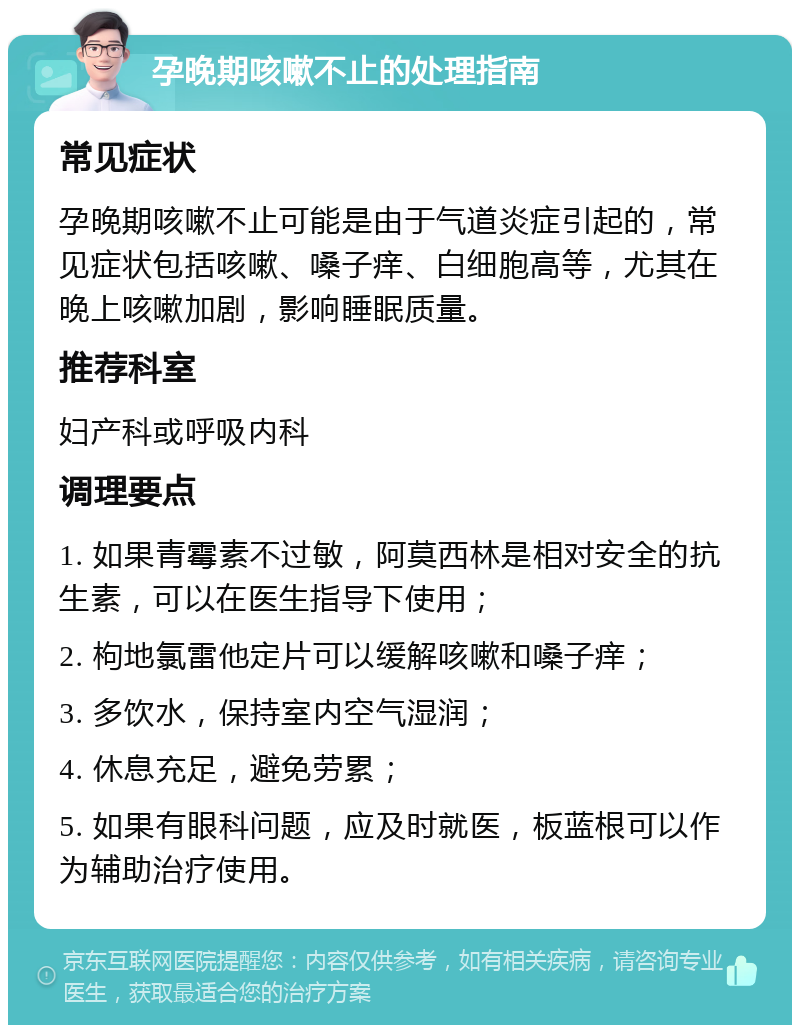 孕晚期咳嗽不止的处理指南 常见症状 孕晚期咳嗽不止可能是由于气道炎症引起的，常见症状包括咳嗽、嗓子痒、白细胞高等，尤其在晚上咳嗽加剧，影响睡眠质量。 推荐科室 妇产科或呼吸内科 调理要点 1. 如果青霉素不过敏，阿莫西林是相对安全的抗生素，可以在医生指导下使用； 2. 枸地氯雷他定片可以缓解咳嗽和嗓子痒； 3. 多饮水，保持室内空气湿润； 4. 休息充足，避免劳累； 5. 如果有眼科问题，应及时就医，板蓝根可以作为辅助治疗使用。