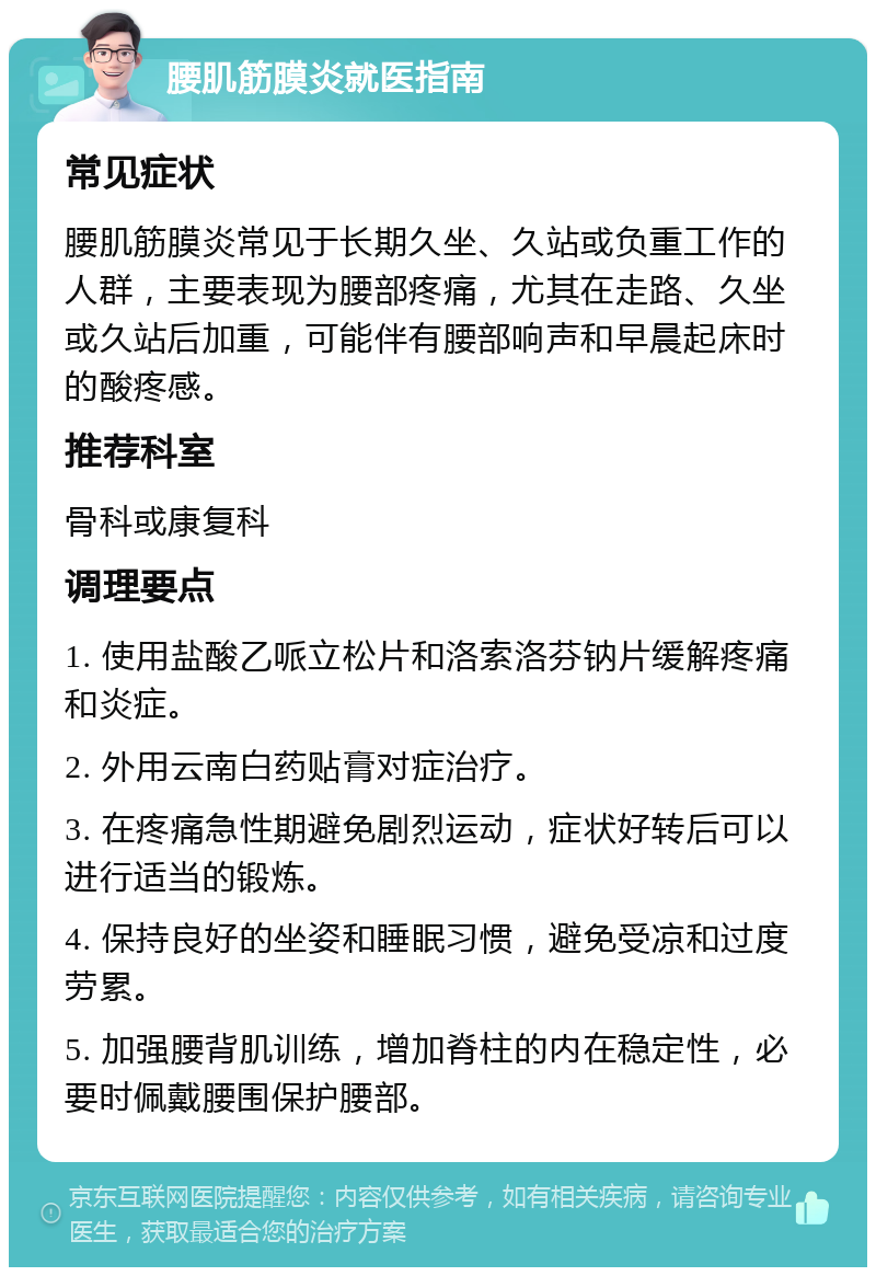 腰肌筋膜炎就医指南 常见症状 腰肌筋膜炎常见于长期久坐、久站或负重工作的人群，主要表现为腰部疼痛，尤其在走路、久坐或久站后加重，可能伴有腰部响声和早晨起床时的酸疼感。 推荐科室 骨科或康复科 调理要点 1. 使用盐酸乙哌立松片和洛索洛芬钠片缓解疼痛和炎症。 2. 外用云南白药贴膏对症治疗。 3. 在疼痛急性期避免剧烈运动，症状好转后可以进行适当的锻炼。 4. 保持良好的坐姿和睡眠习惯，避免受凉和过度劳累。 5. 加强腰背肌训练，增加脊柱的内在稳定性，必要时佩戴腰围保护腰部。