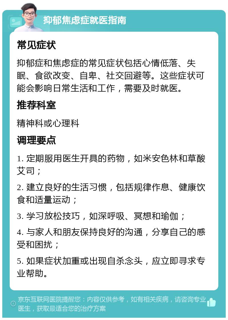 抑郁焦虑症就医指南 常见症状 抑郁症和焦虑症的常见症状包括心情低落、失眠、食欲改变、自卑、社交回避等。这些症状可能会影响日常生活和工作，需要及时就医。 推荐科室 精神科或心理科 调理要点 1. 定期服用医生开具的药物，如米安色林和草酸艾司； 2. 建立良好的生活习惯，包括规律作息、健康饮食和适量运动； 3. 学习放松技巧，如深呼吸、冥想和瑜伽； 4. 与家人和朋友保持良好的沟通，分享自己的感受和困扰； 5. 如果症状加重或出现自杀念头，应立即寻求专业帮助。