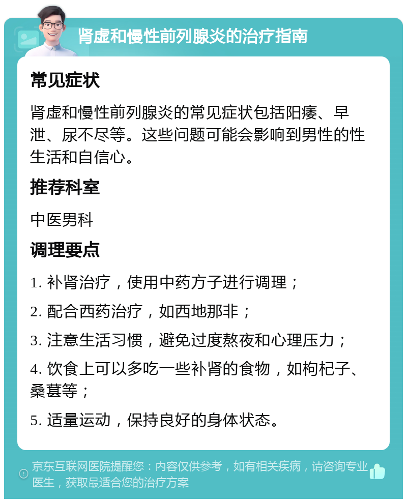 肾虚和慢性前列腺炎的治疗指南 常见症状 肾虚和慢性前列腺炎的常见症状包括阳痿、早泄、尿不尽等。这些问题可能会影响到男性的性生活和自信心。 推荐科室 中医男科 调理要点 1. 补肾治疗，使用中药方子进行调理； 2. 配合西药治疗，如西地那非； 3. 注意生活习惯，避免过度熬夜和心理压力； 4. 饮食上可以多吃一些补肾的食物，如枸杞子、桑葚等； 5. 适量运动，保持良好的身体状态。