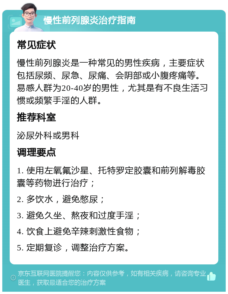 慢性前列腺炎治疗指南 常见症状 慢性前列腺炎是一种常见的男性疾病，主要症状包括尿频、尿急、尿痛、会阴部或小腹疼痛等。易感人群为20-40岁的男性，尤其是有不良生活习惯或频繁手淫的人群。 推荐科室 泌尿外科或男科 调理要点 1. 使用左氧氟沙星、托特罗定胶囊和前列解毒胶囊等药物进行治疗； 2. 多饮水，避免憋尿； 3. 避免久坐、熬夜和过度手淫； 4. 饮食上避免辛辣刺激性食物； 5. 定期复诊，调整治疗方案。