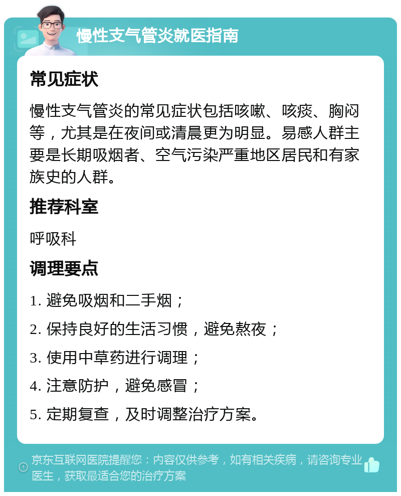 慢性支气管炎就医指南 常见症状 慢性支气管炎的常见症状包括咳嗽、咳痰、胸闷等，尤其是在夜间或清晨更为明显。易感人群主要是长期吸烟者、空气污染严重地区居民和有家族史的人群。 推荐科室 呼吸科 调理要点 1. 避免吸烟和二手烟； 2. 保持良好的生活习惯，避免熬夜； 3. 使用中草药进行调理； 4. 注意防护，避免感冒； 5. 定期复查，及时调整治疗方案。