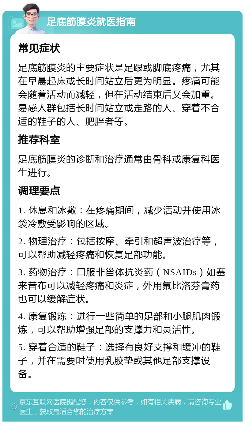 足底筋膜炎就医指南 常见症状 足底筋膜炎的主要症状是足跟或脚底疼痛，尤其在早晨起床或长时间站立后更为明显。疼痛可能会随着活动而减轻，但在活动结束后又会加重。易感人群包括长时间站立或走路的人、穿着不合适的鞋子的人、肥胖者等。 推荐科室 足底筋膜炎的诊断和治疗通常由骨科或康复科医生进行。 调理要点 1. 休息和冰敷：在疼痛期间，减少活动并使用冰袋冷敷受影响的区域。 2. 物理治疗：包括按摩、牵引和超声波治疗等，可以帮助减轻疼痛和恢复足部功能。 3. 药物治疗：口服非甾体抗炎药（NSAIDs）如塞来昔布可以减轻疼痛和炎症，外用氟比洛芬膏药也可以缓解症状。 4. 康复锻炼：进行一些简单的足部和小腿肌肉锻炼，可以帮助增强足部的支撑力和灵活性。 5. 穿着合适的鞋子：选择有良好支撑和缓冲的鞋子，并在需要时使用乳胶垫或其他足部支撑设备。