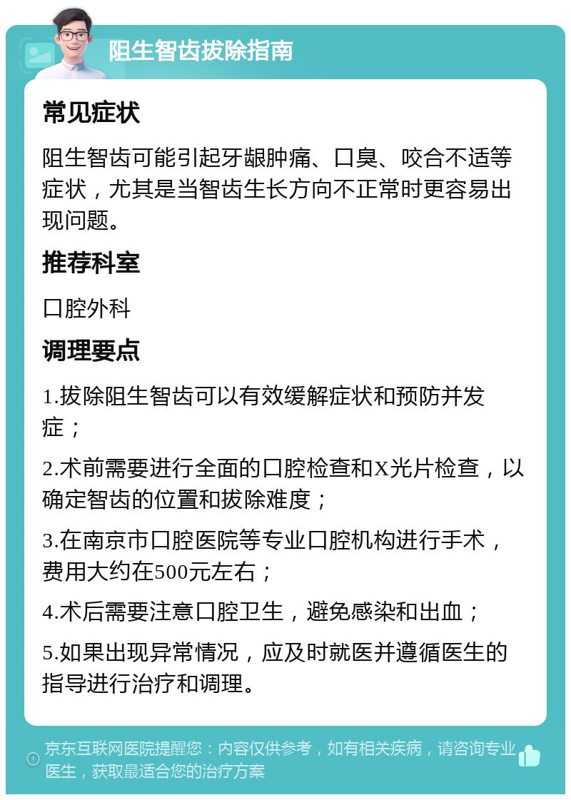 阻生智齿拔除指南 常见症状 阻生智齿可能引起牙龈肿痛、口臭、咬合不适等症状，尤其是当智齿生长方向不正常时更容易出现问题。 推荐科室 口腔外科 调理要点 1.拔除阻生智齿可以有效缓解症状和预防并发症； 2.术前需要进行全面的口腔检查和X光片检查，以确定智齿的位置和拔除难度； 3.在南京市口腔医院等专业口腔机构进行手术，费用大约在500元左右； 4.术后需要注意口腔卫生，避免感染和出血； 5.如果出现异常情况，应及时就医并遵循医生的指导进行治疗和调理。