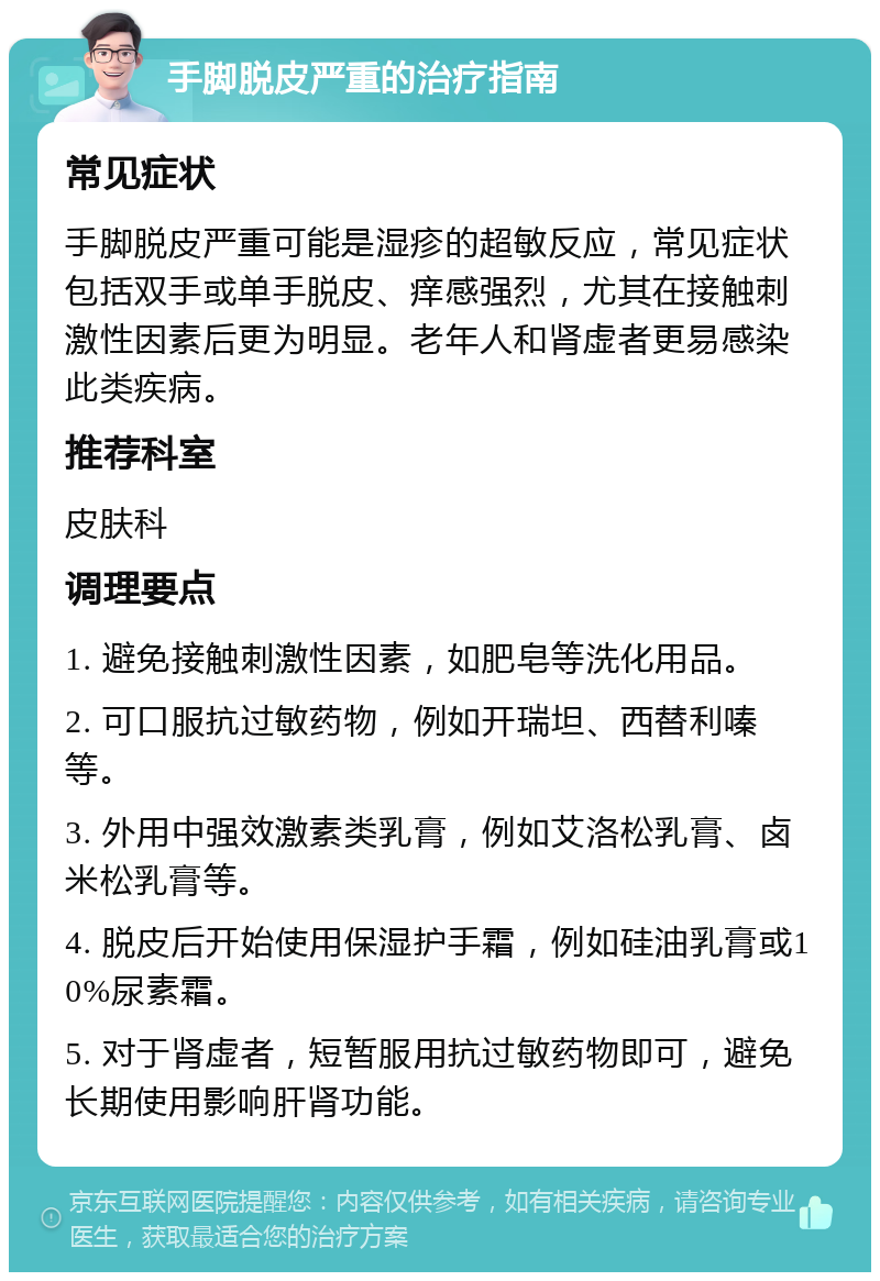 手脚脱皮严重的治疗指南 常见症状 手脚脱皮严重可能是湿疹的超敏反应，常见症状包括双手或单手脱皮、痒感强烈，尤其在接触刺激性因素后更为明显。老年人和肾虚者更易感染此类疾病。 推荐科室 皮肤科 调理要点 1. 避免接触刺激性因素，如肥皂等洗化用品。 2. 可口服抗过敏药物，例如开瑞坦、西替利嗪等。 3. 外用中强效激素类乳膏，例如艾洛松乳膏、卤米松乳膏等。 4. 脱皮后开始使用保湿护手霜，例如硅油乳膏或10%尿素霜。 5. 对于肾虚者，短暂服用抗过敏药物即可，避免长期使用影响肝肾功能。