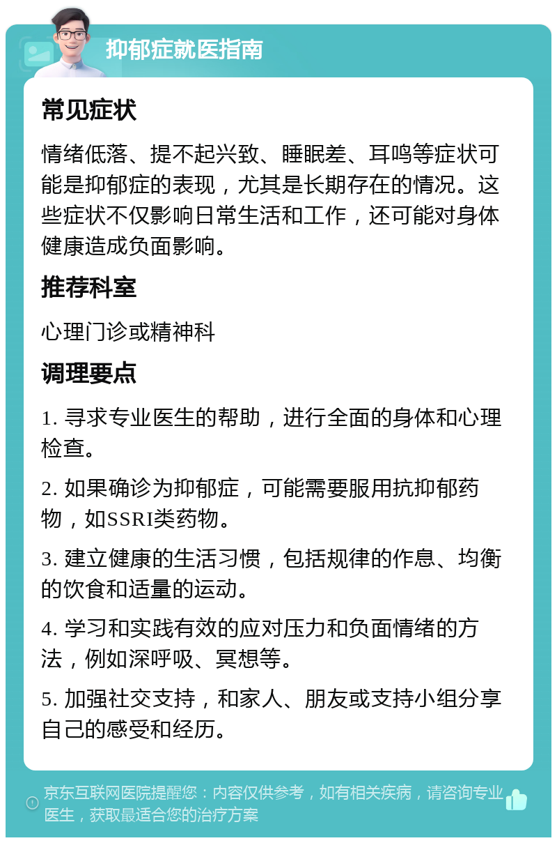 抑郁症就医指南 常见症状 情绪低落、提不起兴致、睡眠差、耳鸣等症状可能是抑郁症的表现，尤其是长期存在的情况。这些症状不仅影响日常生活和工作，还可能对身体健康造成负面影响。 推荐科室 心理门诊或精神科 调理要点 1. 寻求专业医生的帮助，进行全面的身体和心理检查。 2. 如果确诊为抑郁症，可能需要服用抗抑郁药物，如SSRI类药物。 3. 建立健康的生活习惯，包括规律的作息、均衡的饮食和适量的运动。 4. 学习和实践有效的应对压力和负面情绪的方法，例如深呼吸、冥想等。 5. 加强社交支持，和家人、朋友或支持小组分享自己的感受和经历。