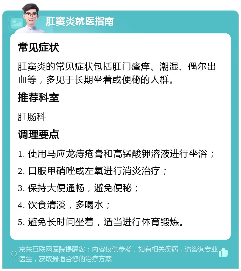 肛窦炎就医指南 常见症状 肛窦炎的常见症状包括肛门瘙痒、潮湿、偶尔出血等，多见于长期坐着或便秘的人群。 推荐科室 肛肠科 调理要点 1. 使用马应龙痔疮膏和高锰酸钾溶液进行坐浴； 2. 口服甲硝唑或左氧进行消炎治疗； 3. 保持大便通畅，避免便秘； 4. 饮食清淡，多喝水； 5. 避免长时间坐着，适当进行体育锻炼。