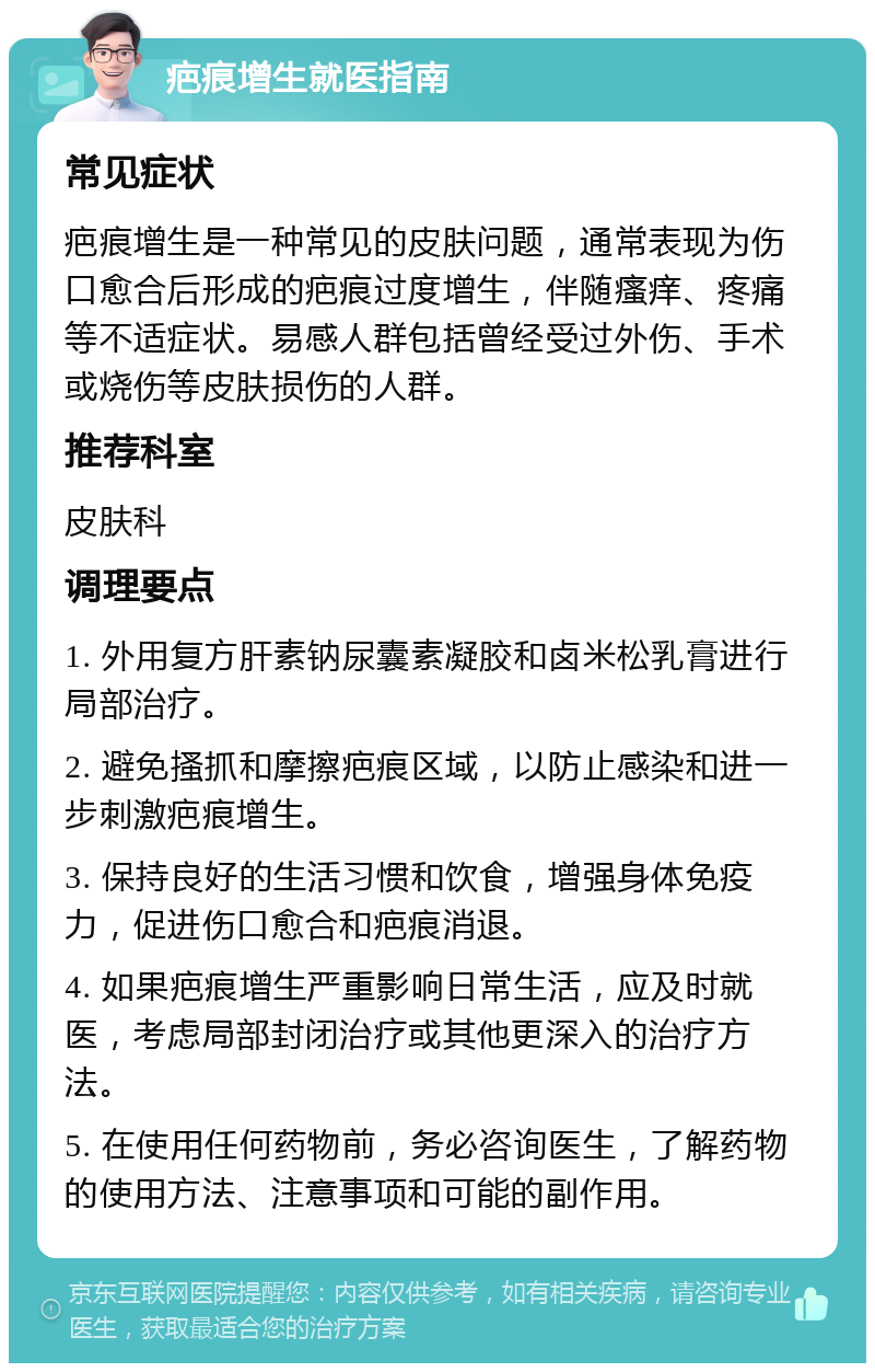 疤痕增生就医指南 常见症状 疤痕增生是一种常见的皮肤问题，通常表现为伤口愈合后形成的疤痕过度增生，伴随瘙痒、疼痛等不适症状。易感人群包括曾经受过外伤、手术或烧伤等皮肤损伤的人群。 推荐科室 皮肤科 调理要点 1. 外用复方肝素钠尿囊素凝胶和卤米松乳膏进行局部治疗。 2. 避免搔抓和摩擦疤痕区域，以防止感染和进一步刺激疤痕增生。 3. 保持良好的生活习惯和饮食，增强身体免疫力，促进伤口愈合和疤痕消退。 4. 如果疤痕增生严重影响日常生活，应及时就医，考虑局部封闭治疗或其他更深入的治疗方法。 5. 在使用任何药物前，务必咨询医生，了解药物的使用方法、注意事项和可能的副作用。