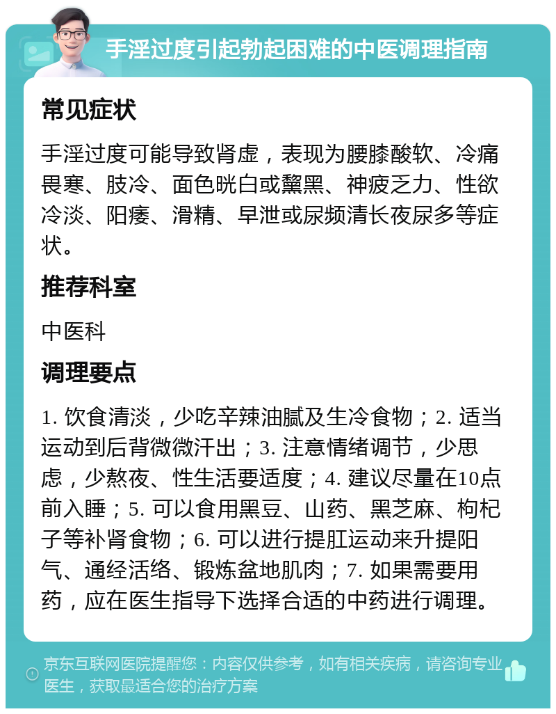 手淫过度引起勃起困难的中医调理指南 常见症状 手淫过度可能导致肾虚，表现为腰膝酸软、冷痛畏寒、肢冷、面色晄白或黧黑、神疲乏力、性欲冷淡、阳痿、滑精、早泄或尿频清长夜尿多等症状。 推荐科室 中医科 调理要点 1. 饮食清淡，少吃辛辣油腻及生冷食物；2. 适当运动到后背微微汗出；3. 注意情绪调节，少思虑，少熬夜、性生活要适度；4. 建议尽量在10点前入睡；5. 可以食用黑豆、山药、黑芝麻、枸杞子等补肾食物；6. 可以进行提肛运动来升提阳气、通经活络、锻炼盆地肌肉；7. 如果需要用药，应在医生指导下选择合适的中药进行调理。